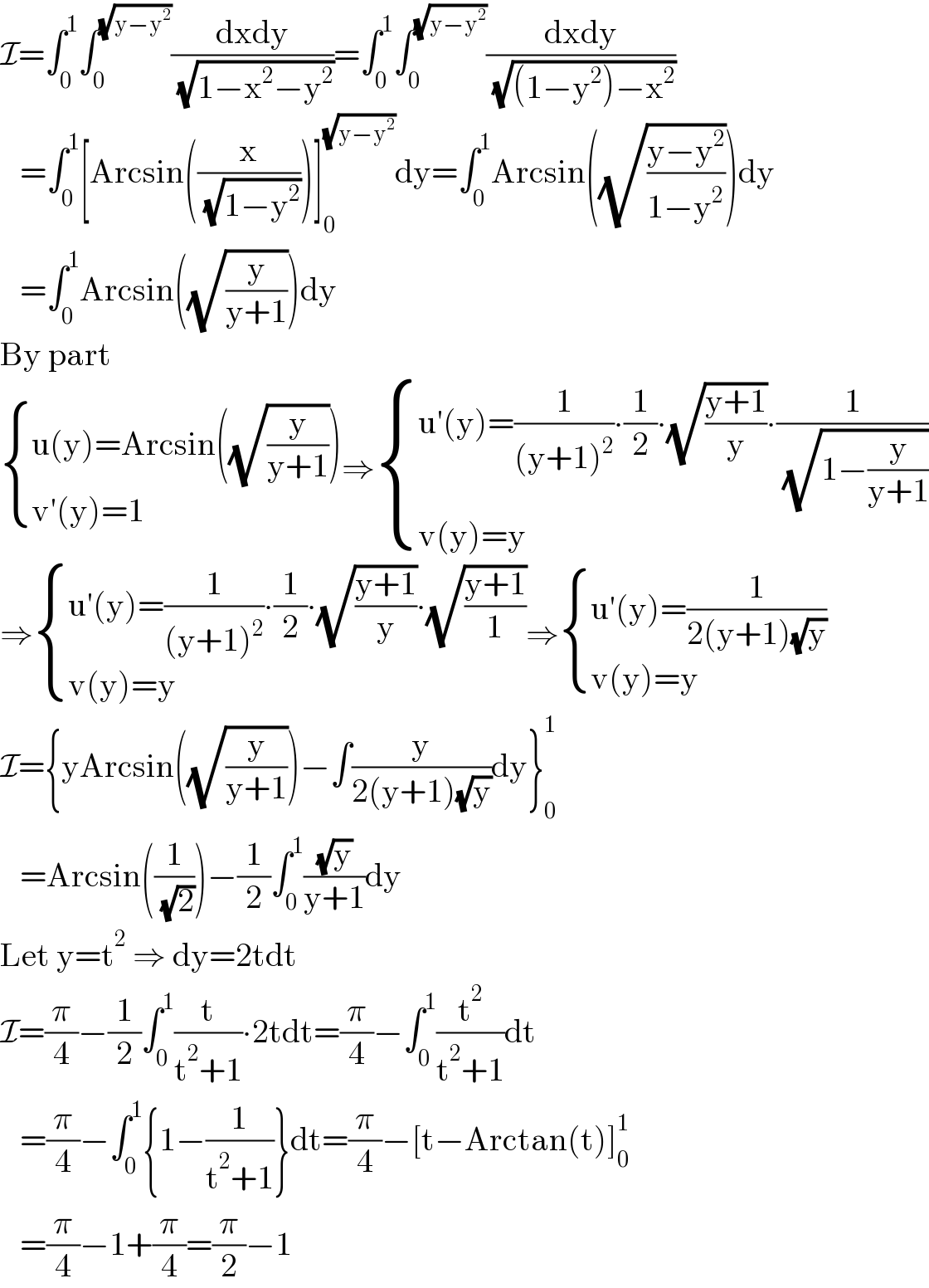 I=∫_0 ^1 ∫_0 ^(√(y−y^2 )) ((dxdy)/( (√(1−x^2 −y^2 ))))=∫_0 ^1 ∫_0 ^(√(y−y^2 )) ((dxdy)/( (√((1−y^2 )−x^2 ))))     =∫_0 ^1 [Arcsin((x/( (√(1−y^2 )))))]_0 ^(√(y−y^2 )) dy=∫_0 ^1 Arcsin((√((y−y^2 )/(1−y^2 ))))dy     =∫_0 ^1 Arcsin((√(y/(y+1))))dy  By part   { ((u(y)=Arcsin((√(y/(y+1)))))),((v′(y)=1)) :}⇒ { ((u′(y)=(1/((y+1)^2 ))∙(1/2)∙(√((y+1)/y))∙(1/( (√(1−(y/(y+1)))))))),((v(y)=y)) :}  ⇒ { ((u′(y)=(1/((y+1)^2 ))∙(1/2)∙(√((y+1)/y))∙(√((y+1)/1)))),((v(y)=y)) :}⇒ { ((u′(y)=(1/(2(y+1)(√y))))),((v(y)=y)) :}  I={yArcsin((√(y/(y+1))))−∫(y/(2(y+1)(√y)))dy}_0 ^1      =Arcsin((1/( (√2))))−(1/2)∫_0 ^1 ((√y)/(y+1))dy  Let y=t^2  ⇒ dy=2tdt  I=(π/4)−(1/2)∫_0 ^1 (t/(t^2 +1))∙2tdt=(π/4)−∫_0 ^1 (t^2 /(t^2 +1))dt     =(π/4)−∫_0 ^1 {1−(1/(t^2 +1))}dt=(π/4)−[t−Arctan(t)]_0 ^1      =(π/4)−1+(π/4)=(π/2)−1  
