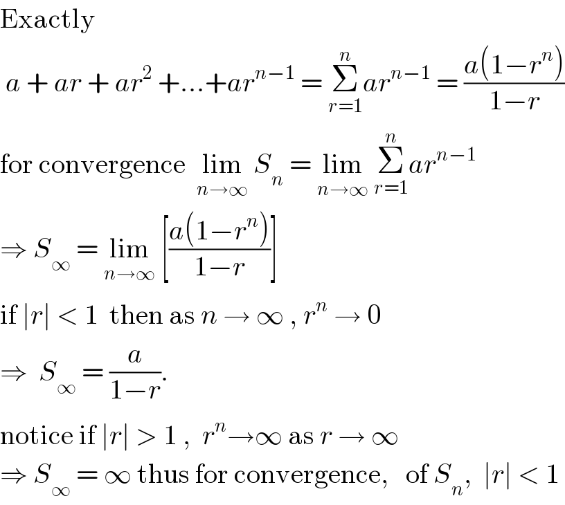Exactly   a + ar + ar^2  +...+ar^(n−1)  = Σ_(r=1) ^n ar^(n−1)  = ((a(1−r^n ))/(1−r))  for convergence  lim_(n→∞)  S_n  = lim_(n→∞)  Σ_(r=1) ^n ar^(n−1)   ⇒ S_∞  = lim_(n→∞)  [((a(1−r^n ))/(1−r))]   if ∣r∣ < 1  then as n → ∞ , r^n  → 0  ⇒  S_∞  = (a/(1−r)).  notice if ∣r∣ > 1 ,  r^n →∞ as r → ∞   ⇒ S_∞  = ∞ thus for convergence,   of S_n ,  ∣r∣ < 1  