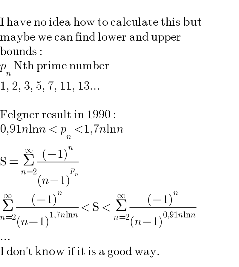   I have no idea how to calculate this but  maybe we can find lower and upper  bounds :  p_n  Nth prime number  1, 2, 3, 5, 7, 11, 13...    Felgner result in 1990 :  0,91nlnn < p_n  <1,7nlnn  S = Σ_(n=2) ^∞ (((−1)^n )/((n−1)^p_n  ))  Σ_(n=2) ^∞ (((−1)^n )/((n−1)^(1,7nlnn) )) < S < Σ_(n=2) ^∞ (((−1)^n )/((n−1)^(0,91nlnn) ))  ...  I don′t know if it is a good way.  