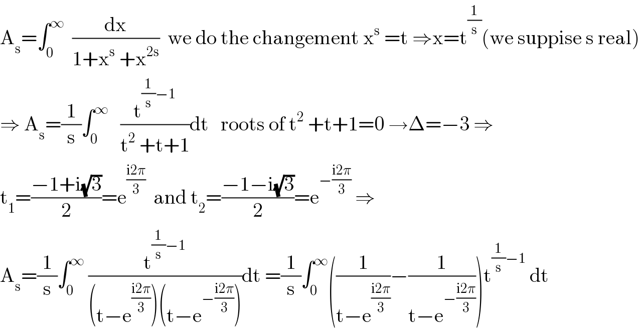 A_s =∫_0 ^∞   (dx/(1+x^s  +x^(2s) ))  we do the changement x^s  =t ⇒x=t^(1/s) (we suppise s real)  ⇒ A_s =(1/s)∫_0 ^∞    (t^((1/s)−1) /(t^2  +t+1))dt   roots of t^2  +t+1=0 →Δ=−3 ⇒  t_1 =((−1+i(√3))/2)=e^((i2π)/3)   and t_2 =((−1−i(√3))/2)=e^(−((i2π)/3))  ⇒  A_s =(1/s)∫_0 ^∞  (t^((1/s)−1) /((t−e^((i2π)/3) )(t−e^(−((i2π)/3)) )))dt =(1/s)∫_0 ^∞ ((1/(t−e^((i2π)/3) ))−(1/(t−e^(−((i2π)/3)) )))t^((1/s)−1)  dt  