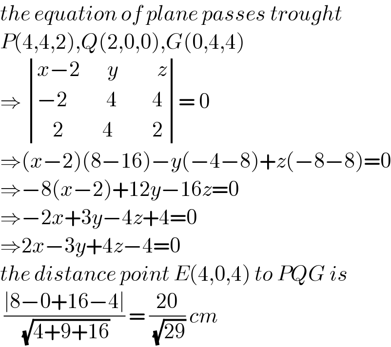 the equation of plane passes trought  P(4,4,2),Q(2,0,0),G(0,4,4)  ⇒  determinant (((x−2       y          z)),((−2          4         4)),((    2          4          2)))= 0  ⇒(x−2)(8−16)−y(−4−8)+z(−8−8)=0  ⇒−8(x−2)+12y−16z=0  ⇒−2x+3y−4z+4=0  ⇒2x−3y+4z−4=0  the distance point E(4,0,4) to PQG is   ((∣8−0+16−4∣)/( (√(4+9+16)))) = ((20)/( (√(29)))) cm  