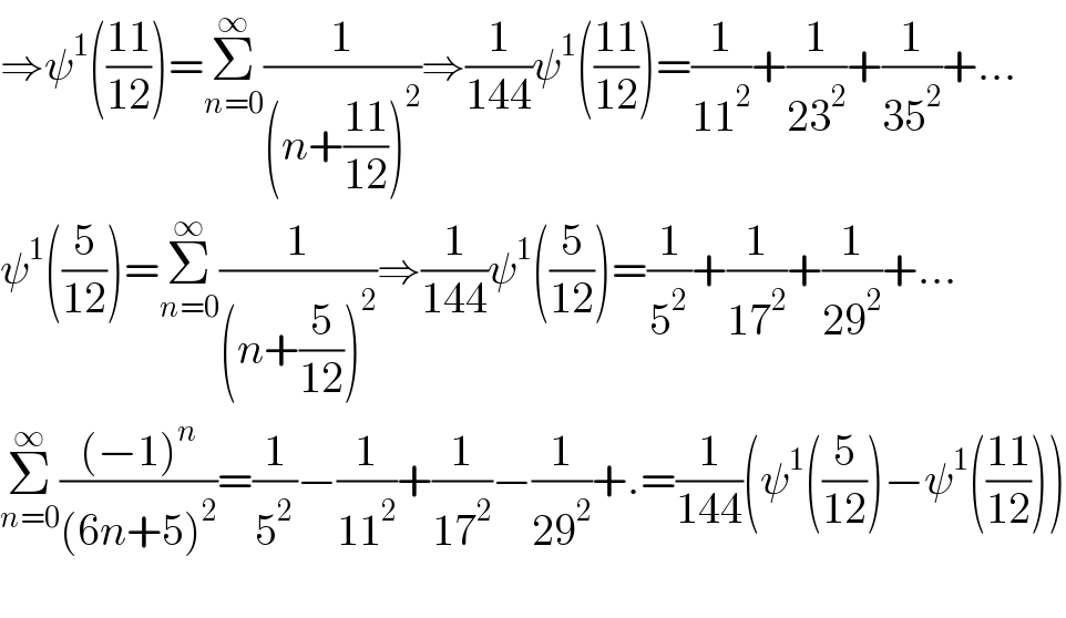 ⇒ψ^1 (((11)/(12)))=Σ_(n=0) ^∞ (1/((n+((11)/(12)))^2 ))⇒(1/(144))ψ^1 (((11)/(12)))=(1/(11^2 ))+(1/(23^2 ))+(1/(35^2 ))+...  ψ^1 ((5/(12)))=Σ_(n=0) ^∞ (1/((n+(5/(12)))^2 ))⇒(1/(144))ψ^1 ((5/(12)))=(1/5^2 )+(1/(17^2 ))+(1/(29^2 ))+...  Σ_(n=0) ^∞ (((−1)^n )/((6n+5)^2 ))=(1/5^2 )−(1/(11^2 ))+(1/(17^2 ))−(1/(29^2 ))+.=(1/(144))(ψ^1 ((5/(12)))−ψ^1 (((11)/(12))))    
