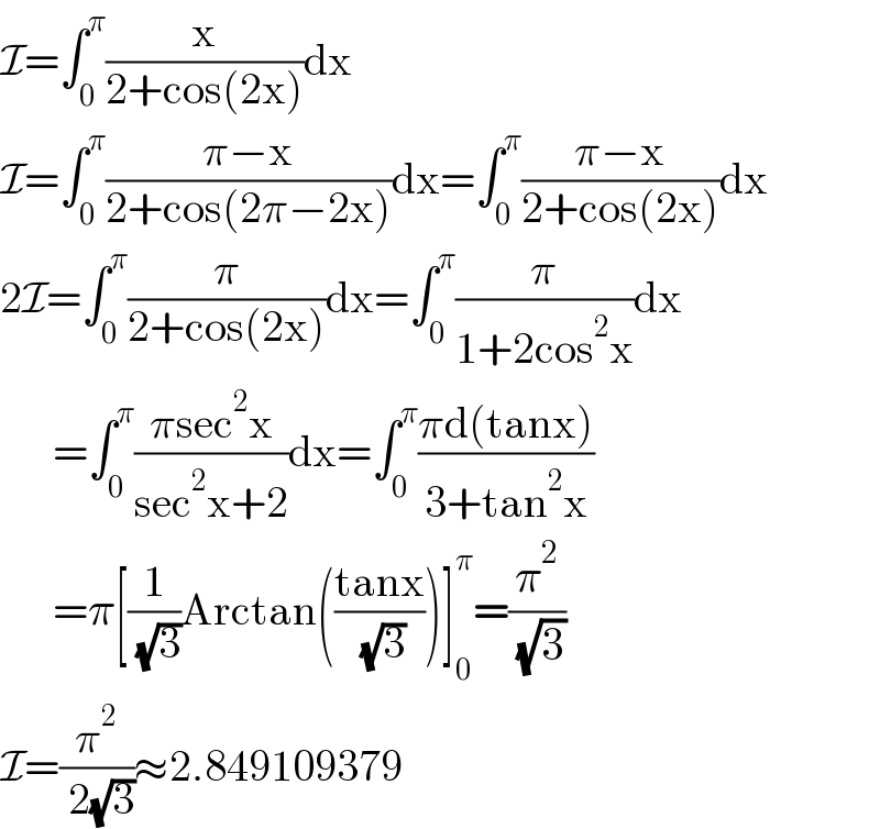 I=∫_0 ^π (x/(2+cos(2x)))dx  I=∫_0 ^π ((π−x)/(2+cos(2π−2x)))dx=∫_0 ^π ((π−x)/(2+cos(2x)))dx  2I=∫_0 ^π (π/(2+cos(2x)))dx=∫_0 ^π (π/(1+2cos^2 x))dx        =∫_0 ^π ((πsec^2 x)/(sec^2 x+2))dx=∫_0 ^π ((πd(tanx))/(3+tan^2 x))        =π[(1/( (√3)))Arctan(((tanx)/( (√3))))]_0 ^π =(π^2 /( (√3)))  I=(π^2 /( 2(√3)))≈2.849109379  