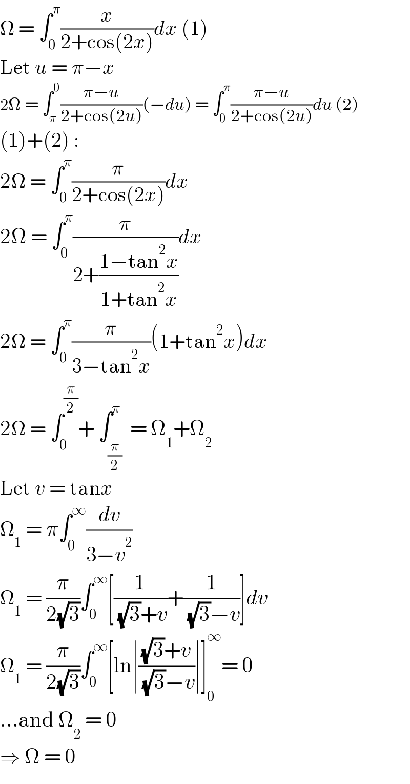 Ω = ∫_0 ^π (x/(2+cos(2x)))dx (1)  Let u = π−x  2Ω = ∫_π ^0 ((π−u)/(2+cos(2u)))(−du) = ∫_0 ^π ((π−u)/(2+cos(2u)))du (2)  (1)+(2) :  2Ω = ∫_0 ^π (π/(2+cos(2x)))dx  2Ω = ∫_0 ^π (π/(2+((1−tan^2 x)/(1+tan^2 x))))dx  2Ω = ∫_0 ^π (π/(3−tan^2 x))(1+tan^2 x)dx  2Ω = ∫_0 ^(π/2) + ∫_(π/2) ^π  = Ω_1 +Ω_2   Let v = tanx  Ω_1  = π∫_0 ^∞ (dv/(3−v^2 ))  Ω_1  = (π/(2(√3)))∫_0 ^∞ [(1/( (√3)+v))+(1/( (√3)−v))]dv  Ω_1  = (π/(2(√3)))∫_0 ^∞ [ln∣(((√3)+v)/( (√3)−v))∣]_0 ^∞ = 0  ...and Ω_2  = 0  ⇒ Ω = 0  