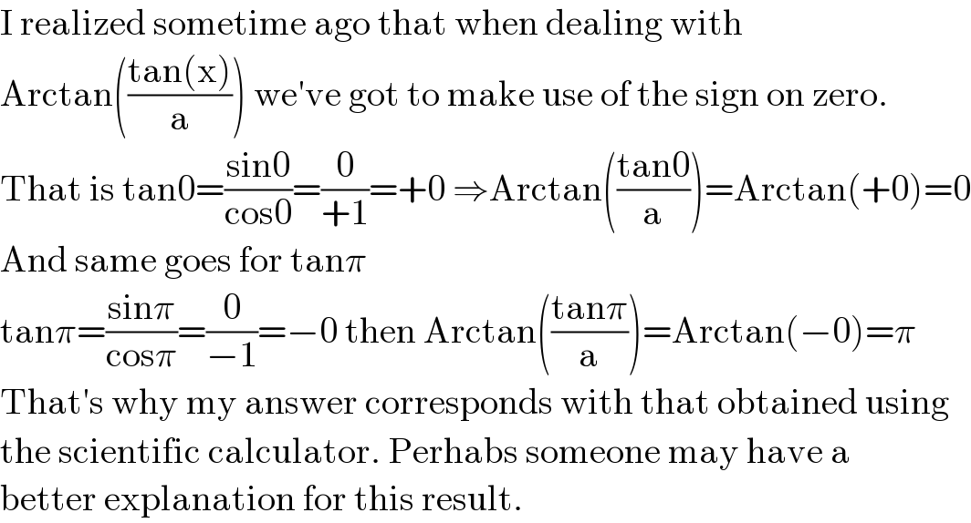 I realized sometime ago that when dealing with  Arctan(((tan(x))/a)) we′ve got to make use of the sign on zero.  That is tan0=((sin0)/(cos0))=(0/(+1))=+0 ⇒Arctan(((tan0)/a))=Arctan(+0)=0  And same goes for tanπ  tanπ=((sinπ)/(cosπ))=(0/(−1))=−0 then Arctan(((tanπ)/a))=Arctan(−0)=π  That′s why my answer corresponds with that obtained using   the scientific calculator. Perhabs someone may have a  better explanation for this result.  