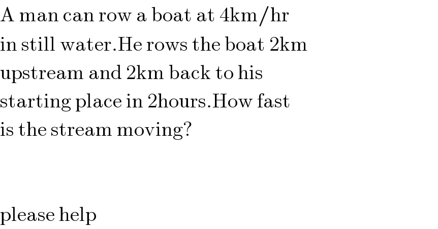 A man can row a boat at 4km/hr  in still water.He rows the boat 2km  upstream and 2km back to his  starting place in 2hours.How fast  is the stream moving?      please help  