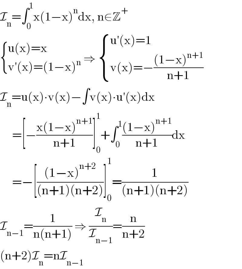 I_n =∫_0 ^1 x(1−x)^n dx, n∈Z^+    { ((u(x)=x)),((v′(x)=(1−x)^n )) :} ⇒  { ((u′(x)=1)),((v(x)=−(((1−x)^(n+1) )/(n+1)))) :}  I_n =u(x)∙v(x)−∫v(x)∙u′(x)dx       =[−((x(1−x)^(n+1) )/(n+1))]_0 ^1 +∫_0 ^1 (((1−x)^(n+1) )/(n+1))dx       =−[(((1−x)^(n+2) )/((n+1)(n+2)))]_0 ^1 =(1/((n+1)(n+2)))  I_(n−1) =(1/(n(n+1))) ⇒ (I_n /I_(n−1) )=(n/(n+2))  (n+2)I_n =nI_(n−1)   