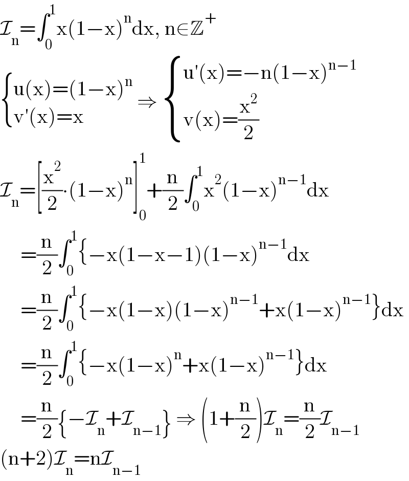 I_n =∫_0 ^1 x(1−x)^n dx, n∈Z^+    { ((u(x)=(1−x)^n )),((v′(x)=x)) :} ⇒  { ((u′(x)=−n(1−x)^(n−1) )),((v(x)=(x^2 /2))) :}  I_n =[(x^2 /2)∙(1−x)^n ]_0 ^1 +(n/2)∫_0 ^1 x^2 (1−x)^(n−1) dx       =(n/2)∫_0 ^1 {−x(1−x−1)(1−x)^(n−1) dx       =(n/2)∫_0 ^1 {−x(1−x)(1−x)^(n−1) +x(1−x)^(n−1) }dx       =(n/2)∫_0 ^1 {−x(1−x)^n +x(1−x)^(n−1) }dx       =(n/2){−I_n +I_(n−1) } ⇒ (1+(n/2))I_n =(n/2)I_(n−1)   (n+2)I_n =nI_(n−1)   