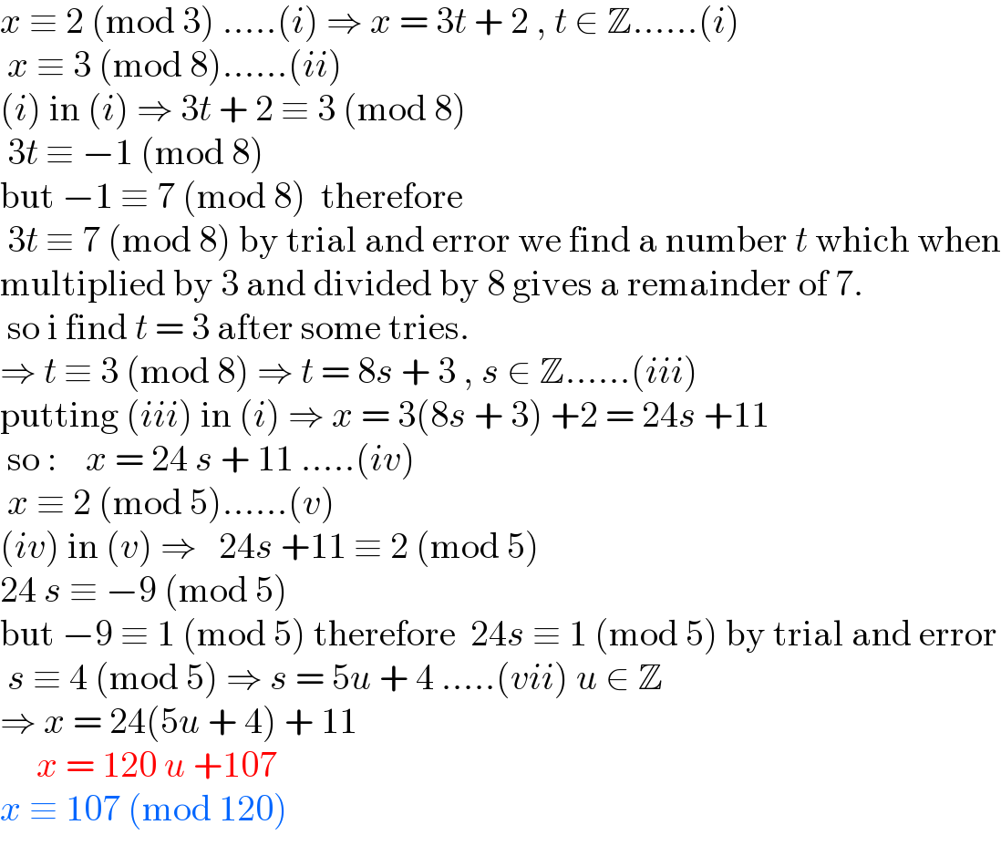 x ≡ 2 (mod 3) .....(i) ⇒ x = 3t + 2 , t ∈ Z......(i)   x ≡ 3 (mod 8)......(ii)  (i) in (i) ⇒ 3t + 2 ≡ 3 (mod 8)   3t ≡ −1 (mod 8)  but −1 ≡ 7 (mod 8)  therefore    3t ≡ 7 (mod 8) by trial and error we find a number t which when  multiplied by 3 and divided by 8 gives a remainder of 7.   so i find t = 3 after some tries.  ⇒ t ≡ 3 (mod 8) ⇒ t = 8s + 3 , s ∈ Z......(iii)  putting (iii) in (i) ⇒ x = 3(8s + 3) +2 = 24s +11   so :    x = 24 s + 11 .....(iv)    x ≡ 2 (mod 5)......(v)  (iv) in (v) ⇒   24s +11 ≡ 2 (mod 5)   24 s ≡ −9 (mod 5)   but −9 ≡ 1 (mod 5) therefore  24s ≡ 1 (mod 5) by trial and error   s ≡ 4 (mod 5) ⇒ s = 5u + 4 .....(vii) u ∈ Z  ⇒ x = 24(5u + 4) + 11       x = 120 u +107  x ≡ 107 (mod 120)   