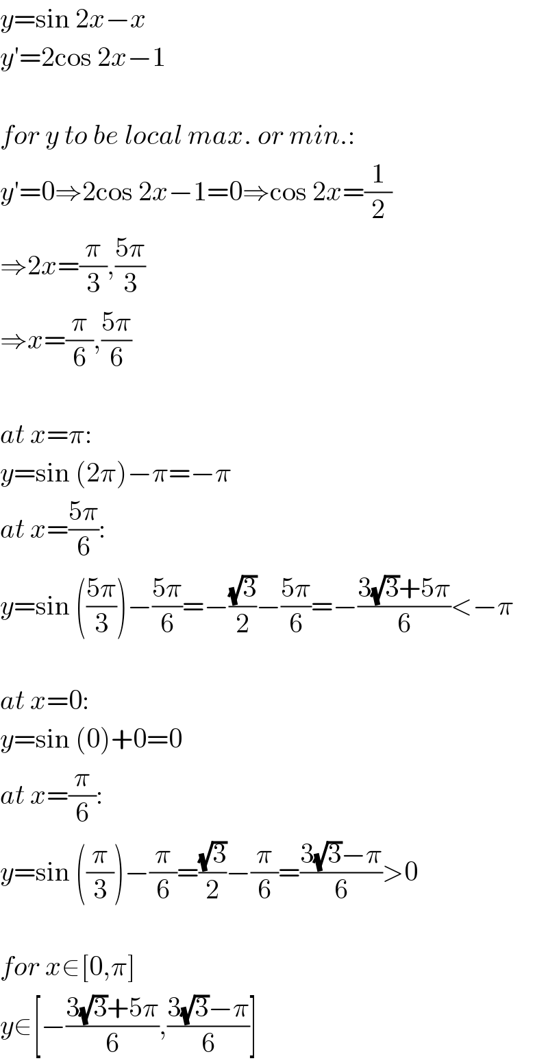 y=sin 2x−x  y′=2cos 2x−1    for y to be local max. or min.:  y′=0⇒2cos 2x−1=0⇒cos 2x=(1/2)  ⇒2x=(π/3),((5π)/3)  ⇒x=(π/6),((5π)/6)    at x=π:  y=sin (2π)−π=−π  at x=((5π)/6):  y=sin (((5π)/3))−((5π)/6)=−((√3)/2)−((5π)/6)=−((3(√3)+5π)/6)<−π    at x=0:  y=sin (0)+0=0  at x=(π/6):  y=sin ((π/3))−(π/6)=((√3)/2)−(π/6)=((3(√3)−π)/6)>0    for x∈[0,π]  y∈[−((3(√3)+5π)/6),((3(√3)−π)/6)]  