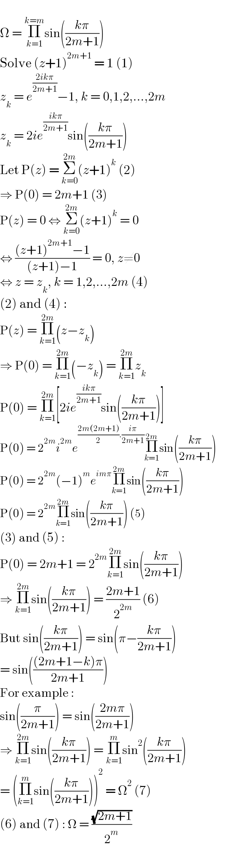   Ω = Π_(k=1) ^(k=m) sin(((kπ)/(2m+1)))  Solve (z+1)^(2m+1)  = 1 (1)  z_k  = e^((2ikπ)/(2m+1)) −1, k = 0,1,2,...,2m  z_k  = 2ie^((ikπ)/(2m+1)) sin(((kπ)/(2m+1)))  Let P(z) = Σ_(k=0) ^(2m) (z+1)^k  (2)  ⇒ P(0) = 2m+1 (3)  P(z) = 0 ⇔ Σ_(k=0) ^(2m) (z+1)^k  = 0  ⇔ (((z+1)^(2m+1) −1)/((z+1)−1)) = 0, z≠0  ⇔ z = z_k , k = 1,2,...,2m (4)  (2) and (4) :  P(z) = Π_(k=1) ^(2m) (z−z_k )  ⇒ P(0) = Π_(k=1) ^(2m) (−z_k ) = Π_(k=1) ^(2m) z_k   P(0) = Π_(k=1) ^(2m) [2ie^((ikπ)/(2m+1)) sin(((kπ)/(2m+1)))]  P(0) = 2^(2m) i^(2m) e^(((2m(2m+1))/2).((iπ)/(2m+1))) Π_(k=1) ^(2m) sin(((kπ)/(2m+1)))  P(0) = 2^(2m) (−1)^m e^(imπ) Π_(k=1) ^(2m) sin(((kπ)/(2m+1)))  P(0) = 2^(2m) Π_(k=1) ^(2m) sin(((kπ)/(2m+1))) (5)  (3) and (5) :  P(0) = 2m+1 = 2^(2m) Π_(k=1) ^(2m) sin(((kπ)/(2m+1)))  ⇒ Π_(k=1) ^(2m) sin(((kπ)/(2m+1))) = ((2m+1)/2^(2m) ) (6)  But sin(((kπ)/(2m+1))) = sin(π−((kπ)/(2m+1)))  = sin((((2m+1−k)π)/(2m+1)))  For example :  sin((π/(2m+1))) = sin(((2mπ)/(2m+1)))  ⇒ Π_(k=1) ^(2m) sin(((kπ)/(2m+1))) = Π_(k=1) ^m sin^2 (((kπ)/(2m+1)))  = (Π_(k=1) ^m sin(((kπ)/(2m+1))))^2  = Ω^2  (7)  (6) and (7) : Ω = ((√(2m+1))/2^m )  