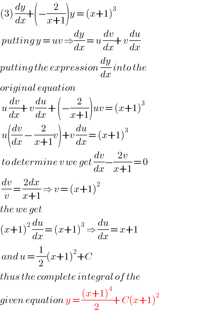 (3) (dy/dx)+(−(2/(x+1)))y = (x+1)^3    putting y = uv ⇒(dy/dx) = u (dv/dx)+ v (du/dx)  putting the expression (dy/dx) into the  original equation    u (dv/dx)+ v (du/dx) + (−(2/(x+1)))uv = (x+1)^3    u((dv/dx) − (2/(x+1))v)+v (du/dx) = (x+1)^3    to determine v we get (dv/dx)−((2v)/(x+1)) = 0   (dv/v) = ((2dx)/(x+1)) ⇒ v = (x+1)^2   the we get   (x+1)^2  (du/dx) = (x+1)^3  ⇒ (du/dx) = x+1   and u = (1/2)(x+1)^2 +C   thus the complete integral of the  given equation y = (((x+1)^4 )/2)+ C(x+1)^2      