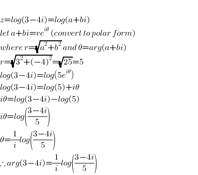   z=log(3−4i)=log(a+bi)  let a+bi=re^(iθ)  (convert to polar form)  where r=(√(a^2 +b^2 )) and θ=arg(a+bi)  r=(√(3^2 +(−4)^2 ))=(√(25))=5  log(3−4i)=log(5e^(iθ) )  log(3−4i)=log(5)+iθ  iθ=log(3−4i)−log(5)  iθ=log(((3−4i)/5))  θ=(1/i)log(((3−4i)/5))  ∴ arg(3−4i)=(1/i)log(((3−4i)/5))  