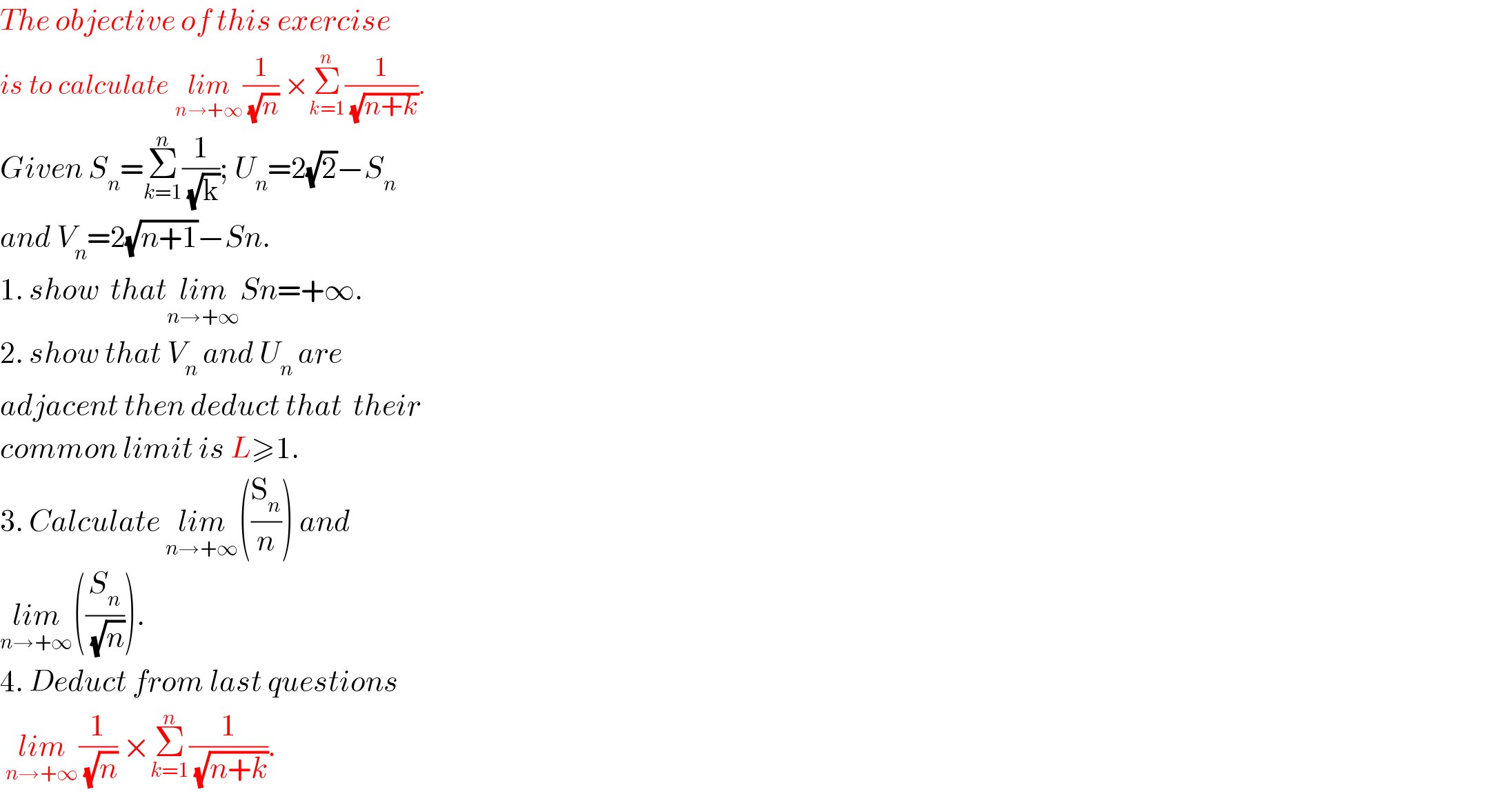 The objective of this exercise  is to calculate lim_(n→+∞) (1/(√n)) ×Σ_(k=1) ^n (1/(√(n+k))).  Given S_n =Σ_(k=1) ^n (1/(√k)); U_n =2(√2)−S_n   and V_n =2(√(n+1))−Sn.  1. show  thatlim_(n→+∞) Sn=+∞.  2. show that V_n  and U_n  are   adjacent then deduct that  their  common limit is L≥1.  3. Calculate lim_(n→+∞) ((S_n /n)) and  lim_(n→+∞) ((S_n /(√n))).  4. Deduct from last questions   lim_(n→+∞) (1/(√n)) ×Σ_(k=1) ^n (1/(√(n+k))).  