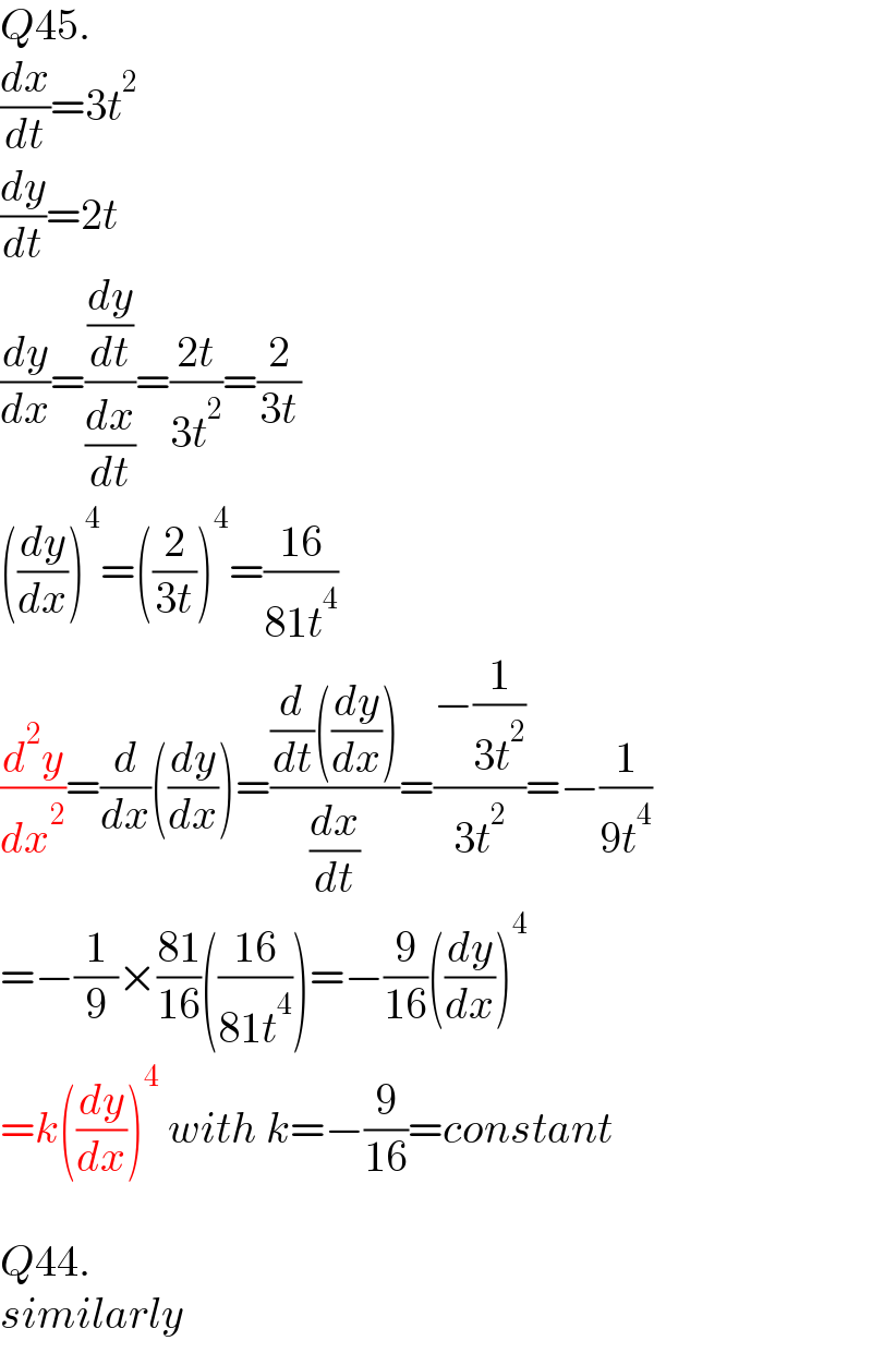 Q45.  (dx/dt)=3t^2   (dy/dt)=2t  (dy/dx)=((dy/dt)/(dx/dt))=((2t)/(3t^2 ))=(2/(3t))  ((dy/dx))^4 =((2/(3t)))^4 =((16)/(81t^4 ))  (d^2 y/dx^2 )=(d/dx)((dy/dx))=(((d/dt)((dy/dx)))/(dx/dt))=((−(1/(3t^2 )))/(3t^2 ))=−(1/(9t^4 ))  =−(1/9)×((81)/(16))(((16)/(81t^4 )))=−(9/(16))((dy/dx))^4   =k((dy/dx))^4  with k=−(9/(16))=constant    Q44.  similarly  