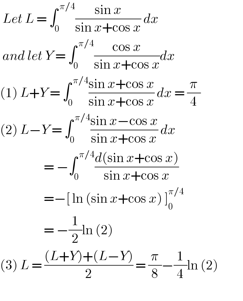  Let L = ∫_0 ^( π/4) ((sin x)/(sin x+cos x)) dx    and let Y = ∫_0 ^( π/4) ((cos x)/(sin x+cos x))dx  (1) L+Y = ∫_0 ^( π/4) ((sin x+cos x)/(sin x+cos x)) dx = (π/4)  (2) L−Y = ∫_0 ^( π/4) ((sin x−cos x)/(sin x+cos x)) dx                    = −∫_0 ^( π/4) ((d(sin x+cos x))/(sin x+cos x))                    =−[ ln (sin x+cos x) ]_0 ^(π/4)                     = −(1/2)ln (2)  (3) L = (((L+Y)+(L−Y))/2) = (π/8)−(1/4)ln (2)    