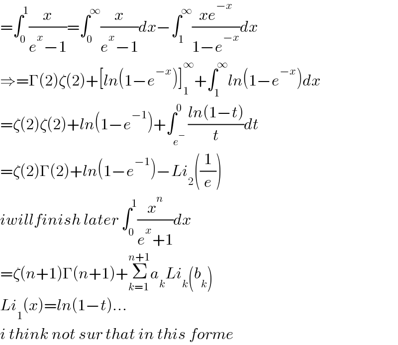 =âˆ«_0 ^1 (x/(e^x âˆ’1))=âˆ«_0 ^âˆž (x/(e^x âˆ’1))dxâˆ’âˆ«_1 ^âˆž ((xe^(âˆ’x) )/(1âˆ’e^(âˆ’x) ))dx  â‡’=Î“(2)Î¶(2)+[ln(1âˆ’e^(âˆ’x) )]_1 ^âˆž +âˆ«_1 ^âˆž ln(1âˆ’e^(âˆ’x) )dx  =Î¶(2)Î¶(2)+ln(1âˆ’e^(âˆ’1) )+âˆ«_e^âˆ’  ^0 ((ln(1âˆ’t))/t)dt  =Î¶(2)Î“(2)+ln(1âˆ’e^(âˆ’1) )âˆ’Li_2 ((1/e))  iwillfinish later âˆ«_0 ^1 (x^n /(e^x +1))dx  =Î¶(n+1)Î“(n+1)+Î£_(k=1) ^(n+1) a_k Li_k (b_k )   Li_1 (x)=ln(1âˆ’t)...  i think not sur that in this forme  
