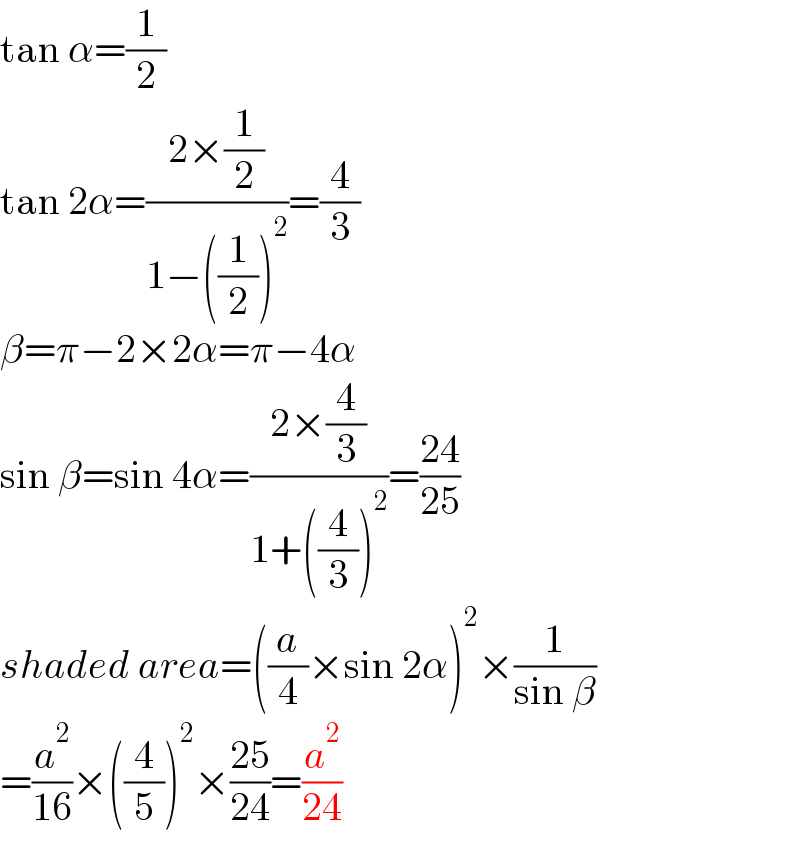 tan α=(1/2)  tan 2α=((2×(1/2))/(1−((1/2))^2 ))=(4/3)  β=π−2×2α=π−4α  sin β=sin 4α=((2×(4/3))/(1+((4/3))^2 ))=((24)/(25))  shaded area=((a/4)×sin 2α)^2 ×(1/(sin β))  =(a^2 /(16))×((4/5))^2 ×((25)/(24))=(a^2 /(24))  