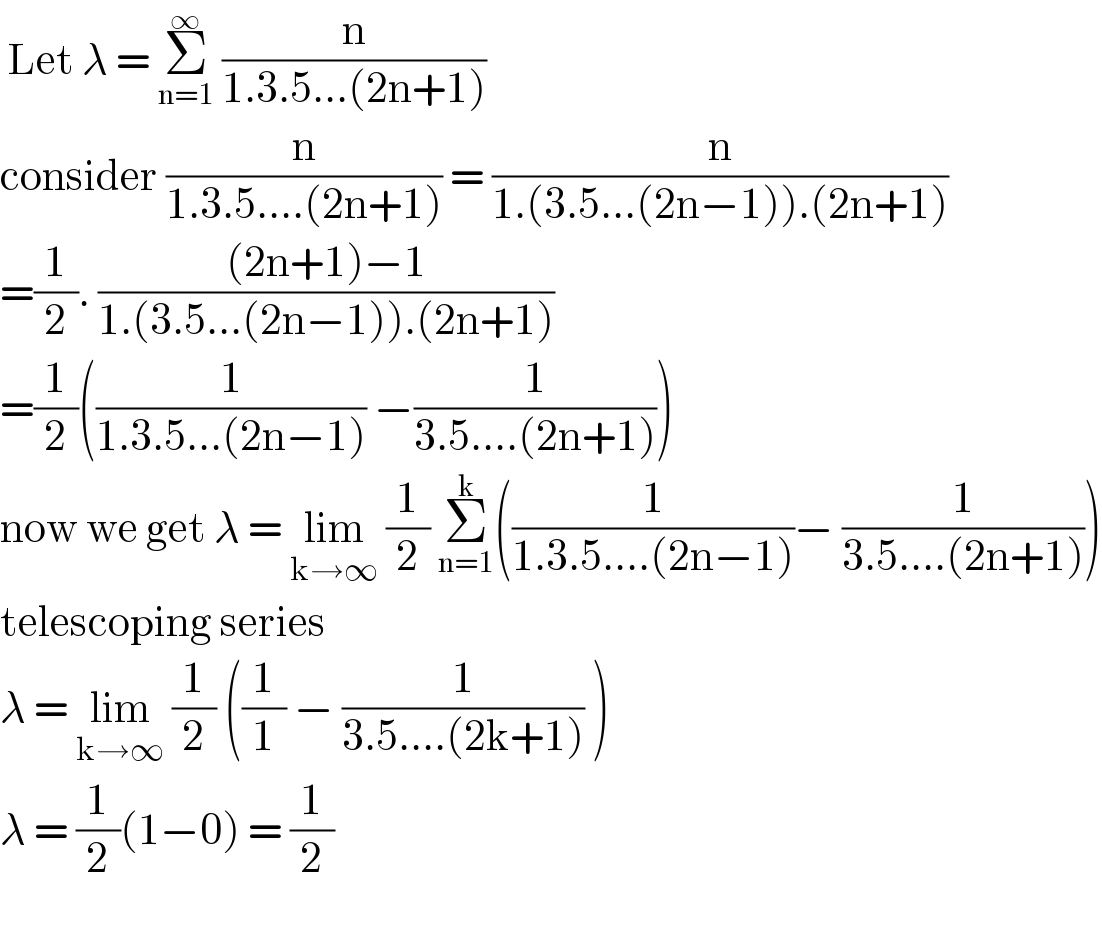  Let λ = Σ_(n=1) ^∞  (n/(1.3.5...(2n+1)))   consider (n/(1.3.5....(2n+1))) = (n/(1.(3.5...(2n−1)).(2n+1)))  =(1/2). (((2n+1)−1)/(1.(3.5...(2n−1)).(2n+1)))  =(1/2)((1/(1.3.5...(2n−1))) −(1/(3.5....(2n+1))))  now we get λ = lim_(k→∞)  (1/2) Σ_(n=1) ^k ((1/(1.3.5....(2n−1)))− (1/(3.5....(2n+1))))  telescoping series  λ = lim_(k→∞)  (1/2) ((1/1) − (1/(3.5....(2k+1))) )  λ = (1/2)(1−0) = (1/2)    