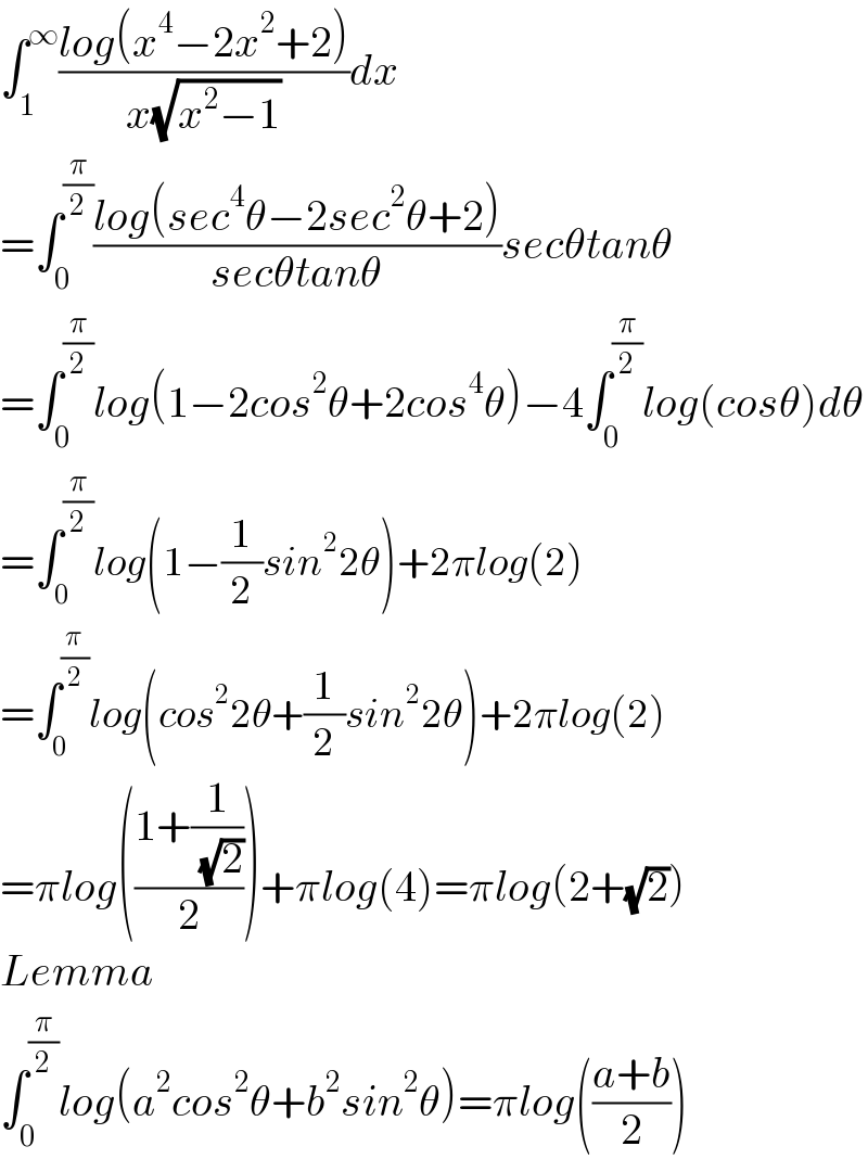 ∫_1 ^∞ ((log(x^4 −2x^2 +2))/(x(√(x^2 −1))))dx  =∫_0 ^(π/2) ((log(sec^4 θ−2sec^2 θ+2))/(secθtanθ))secθtanθ  =∫_0 ^(π/2) log(1−2cos^2 θ+2cos^4 θ)−4∫_0 ^(π/2) log(cosθ)dθ  =∫_0 ^(π/2) log(1−(1/2)sin^2 2θ)+2πlog(2)  =∫_0 ^(π/2) log(cos^2 2θ+(1/2)sin^2 2θ)+2πlog(2)  =πlog(((1+(1/( (√2))))/2))+πlog(4)=πlog(2+(√2))  Lemma  ∫_0 ^(π/2) log(a^2 cos^2 θ+b^2 sin^2 θ)=πlog(((a+b)/2))  