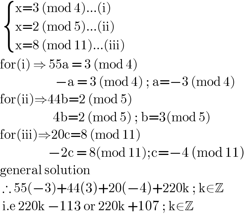   { ((x=3 (mod 4)...(i))),((x=2 (mod 5)...(ii))),((x=8 (mod 11)...(iii))) :}  for(i) ⇒ 55a = 3 (mod 4)                          −a = 3 (mod 4) ; a=−3 (mod 4)  for(ii)⇒44b=2 (mod 5)                         4b=2 (mod 5) ; b=3(mod 5)  for(iii)⇒20c=8 (mod 11)                      −2c = 8(mod 11);c=−4 (mod 11)  general solution    ∴ 55(−3)+44(3)+20(−4)+220k ; k∈Z   i.e 220k −113 or 220k +107 ; k∈Z  