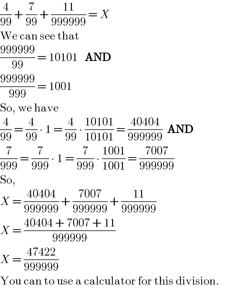 (4/(99)) + (7/(99)) + ((11)/(999999)) = X  We can see that  ((999999)/(99)) = 10101   AND  ((999999)/(999)) = 1001  So, we have  (4/(99)) = (4/(99)) ∙ 1 = (4/(99)) ∙ ((10101)/(10101)) = ((40404)/(999999))  AND  (7/(999)) = (7/(999)) ∙ 1 = (7/(999)) ∙ ((1001)/(1001)) = ((7007)/(999999))  So,  X = ((40404)/(999999)) + ((7007)/(999999)) + ((11)/(999999))  X = ((40404 + 7007 + 11)/(999999))  X = ((47422)/(999999))  You can to use a calculator for this division.  