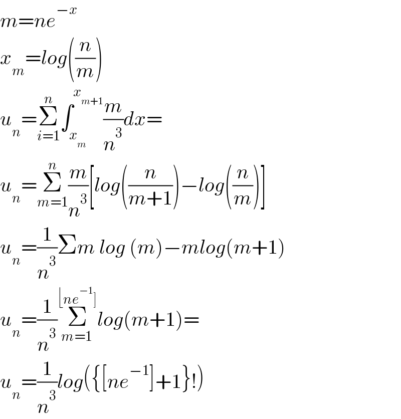 m=ne^(−x)   x_m =log((n/m))  u_n =Σ_(i=1) ^n ∫_x_m  ^x_(m+1)  (m/n^3 )dx=  u_n =Σ_(m=1) ^n (m/n^3 )[log((n/(m+1)))−log((n/m))]  u_n =(1/n^3 )Σm log (m)−mlog(m+1)  u_n =(1/n^3 )Σ_(m=1) ^(⌊ne^(−1) ]) log(m+1)=  u_n =(1/n^3 )log({[ne^(−1) ]+1}!)  