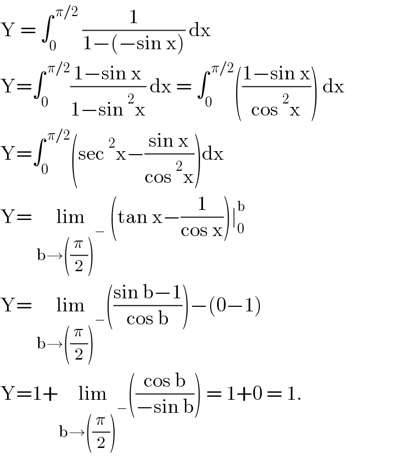 Y = ∫_0 ^( π/2)  (1/(1−(−sin x))) dx   Y=∫_0 ^( π/2) ((1−sin x)/(1−sin^2 x)) dx = ∫_0 ^( π/2) (((1−sin x)/(cos^2 x))) dx   Y=∫_0 ^( π/2) (sec^2 x−((sin x)/(cos^2 x)))dx   Y= lim_(b→((π/2))^− )  (tan x−(1/(cos x)))∣_0 ^b   Y= lim_(b→((π/2))^− ) (((sin b−1)/(cos b)))−(0−1)  Y=1+lim_(b→((π/2))^− ) (((cos b)/(−sin b))) = 1+0 = 1.  