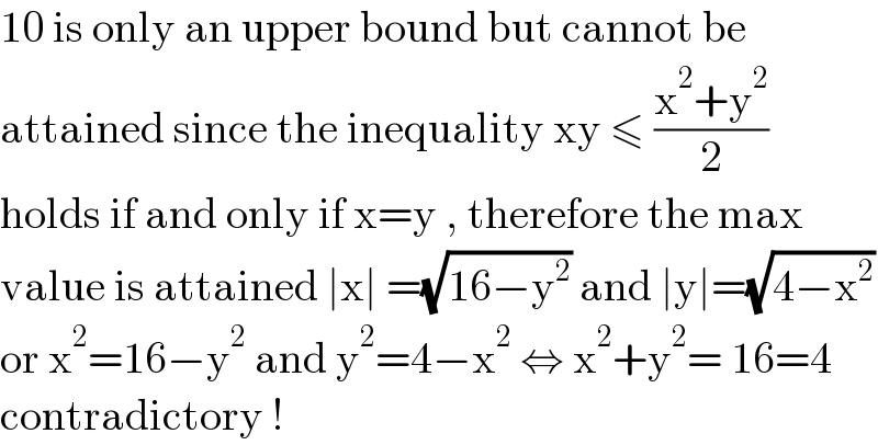 10 is only an upper bound but cannot be   attained since the inequality xy ≤ ((x^2 +y^2 )/2)  holds if and only if x=y , therefore the max  value is attained ∣x∣ =(√(16−y^2 )) and ∣y∣=(√(4−x^2 ))  or x^2 =16−y^2  and y^2 =4−x^2  ⇔ x^2 +y^2 = 16=4  contradictory !  
