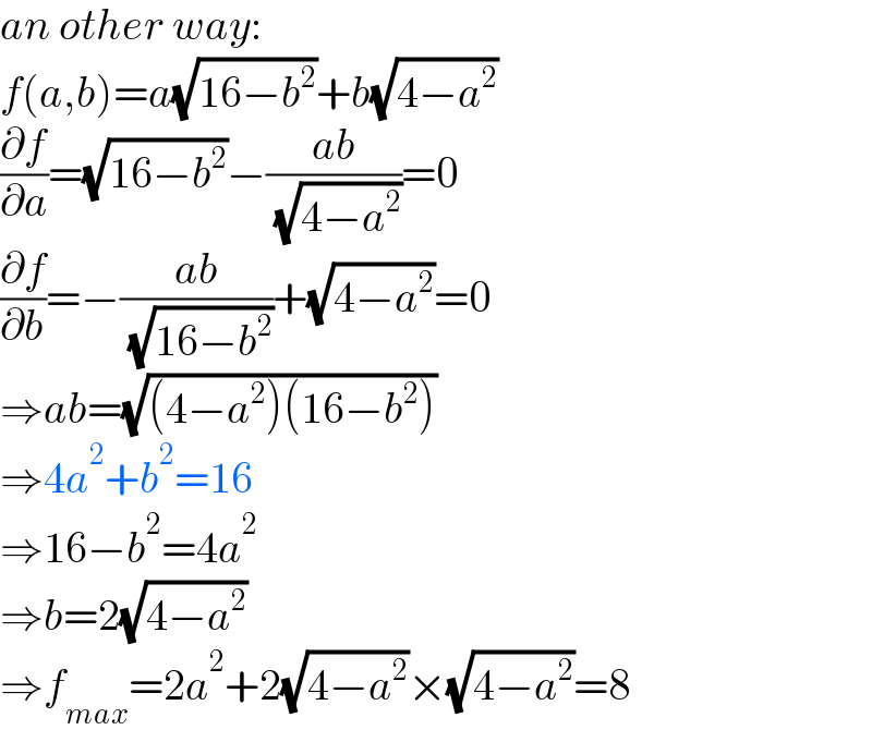 an other way:  f(a,b)=a(√(16−b^2 ))+b(√(4−a^2 ))  (∂f/∂a)=(√(16−b^2 ))−((ab)/( (√(4−a^2 ))))=0  (∂f/∂b)=−((ab)/( (√(16−b^2 ))))+(√(4−a^2 ))=0  ⇒ab=(√((4−a^2 )(16−b^2 )))  ⇒4a^2 +b^2 =16  ⇒16−b^2 =4a^2   ⇒b=2(√(4−a^2 ))  ⇒f_(max) =2a^2 +2(√(4−a^2 ))×(√(4−a^2 ))=8  