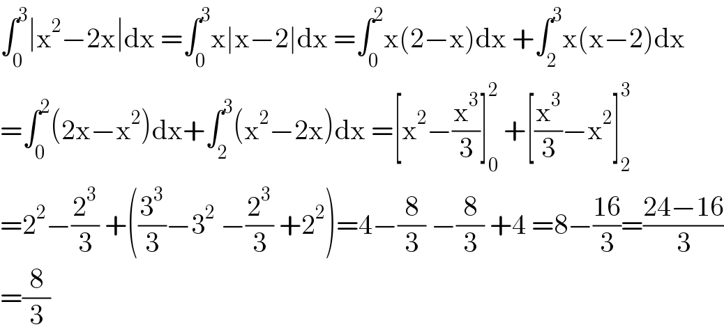 ∫_0 ^3 ∣x^2 −2x∣dx =∫_0 ^3 x∣x−2∣dx =∫_0 ^2 x(2−x)dx +∫_2 ^3 x(x−2)dx  =∫_0 ^2 (2x−x^2 )dx+∫_2 ^3 (x^2 −2x)dx =[x^2 −(x^3 /3)]_0 ^2  +[(x^3 /3)−x^2 ]_2 ^3   =2^2 −(2^3 /3) +((3^3 /3)−3^2  −(2^3 /3) +2^2 )=4−(8/3) −(8/3) +4 =8−((16)/3)=((24−16)/3)  =(8/3)  