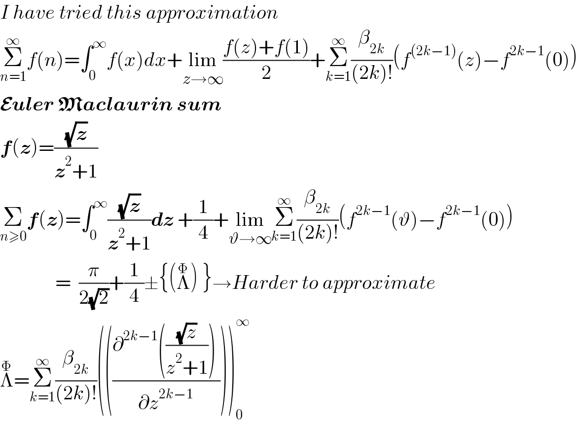 I have tried this approximation  Σ_(n=1) ^∞ f(n)=∫_0 ^∞ f(x)dx+lim_(z→∞) ((f(z)+f(1))/2)+Σ_(k=1) ^∞ (β_(2k) /((2k)!))(f^((2k−1)) (z)−f^(2k−1) (0))  Euler Maclaurin sum  f(z)=((√z)/(z^2 +1))  Σ_(n≥0) f(z)=∫_0 ^∞ ((√z)/(z^2 +1))dz +(1/4)+lim_(ϑ→∞) Σ_(k=1) ^∞ (β_(2k) /((2k)!))(f^(2k−1) (ϑ)−f^(2k−1) (0))                =  (π/(2(√2)))+(1/4)±{(Λ^Φ ) }→Harder to approximate  Λ^Φ =Σ_(k=1) ^∞ (β_(2k) /((2k)!))((((∂^(2k−1) (((√z)/(z^2 +1))) )/∂z^(2k−1) )))_0 ^∞   