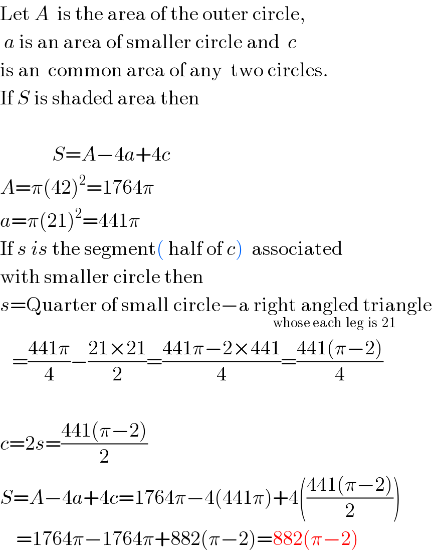 Let A  is the area of the outer circle,   a is an area of smaller circle and  c  is an  common area of any  two circles.  If S is shaded area then                 S=A−4a+4c  A=π(42)^2 =1764π  a=π(21)^2 =441π  If s is the segment( half of c)  associated  with smaller circle then  s=Quarter of small circle−a right angled triangle_(whose each  leg  is  21 )      =((441π)/4)−((21×21)/2)=((441π−2×441)/4)=((441(π−2))/4)    c=2s=((441(π−2))/2)  S=A−4a+4c=1764π−4(441π)+4(((441(π−2))/2))      =1764π−1764π+882(π−2)=882(π−2)  