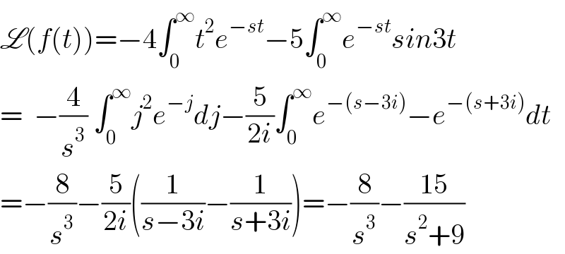 L(f(t))=−4∫_0 ^∞ t^2 e^(−st) −5∫_0 ^∞ e^(−st) sin3t  =  −(4/s^3 ) ∫_0 ^∞ j^2 e^(−j) dj−(5/(2i))∫_0 ^∞ e^(−(s−3i)) −e^(−(s+3i)) dt  =−(8/s^3 )−(5/(2i))((1/(s−3i))−(1/(s+3i)))=−(8/s^3 )−((15)/(s^2 +9))  
