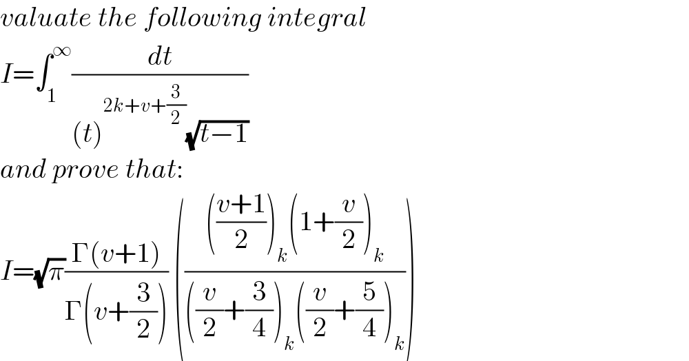 valuate the following integral  I=∫_1 ^∞ (dt/((t)^(2k+v+(3/2)) (√(t−1))))  and prove that:  I=(√π)((Γ(v+1))/(Γ(v+(3/2)))) ((((((v+1)/2))_k (1+(v/2))_k )/(((v/2)+(3/4))_k ((v/2)+(5/4))_k )))  
