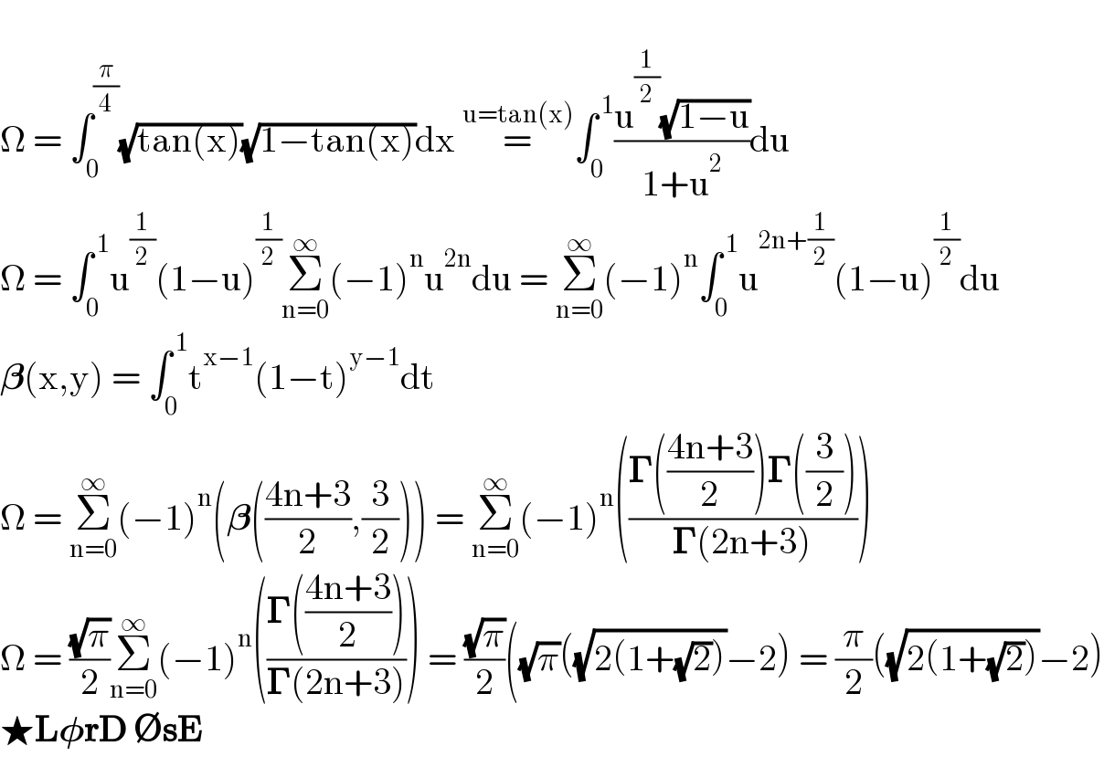   Î© = âˆ«_0 ^(Ï€/4) (âˆš(tan(x)))(âˆš(1âˆ’tan(x)))dx =^(u=tan(x)) âˆ«_0 ^( 1) ((u^(1/2) (âˆš(1âˆ’u)))/(1+u^2 ))du    Î© = âˆ«_0 ^( 1) u^(1/2) (1âˆ’u)^(1/2) Î£_(n=0) ^âˆž (âˆ’1)^n u^(2n) du = Î£_(n=0) ^âˆž (âˆ’1)^n âˆ«_0 ^( 1) u^(2n+(1/2)) (1âˆ’u)^(1/2) du    ð�›ƒ(x,y) = âˆ«_0 ^( 1) t^(xâˆ’1) (1âˆ’t)^(yâˆ’1) dt  Î© = Î£_(n=0) ^âˆž (âˆ’1)^n (ð�›ƒ(((4n+3)/2),(3/2))) = Î£_(n=0) ^âˆž (âˆ’1)^n (((ð�šª(((4n+3)/2))ð�šª((3/2)))/(ð�šª(2n+3))))  Î© = ((âˆšÏ€)/2)Î£_(n=0) ^âˆž (âˆ’1)^n (((ð�šª(((4n+3)/2)))/(ð�šª(2n+3)))) = ((âˆšÏ€)/2)((âˆšÏ€)((âˆš(2(1+(âˆš2))))âˆ’2) = (Ï€/2)((âˆš(2(1+(âˆš2))))âˆ’2)  â˜…Lð�›—rD âˆ…sE  
