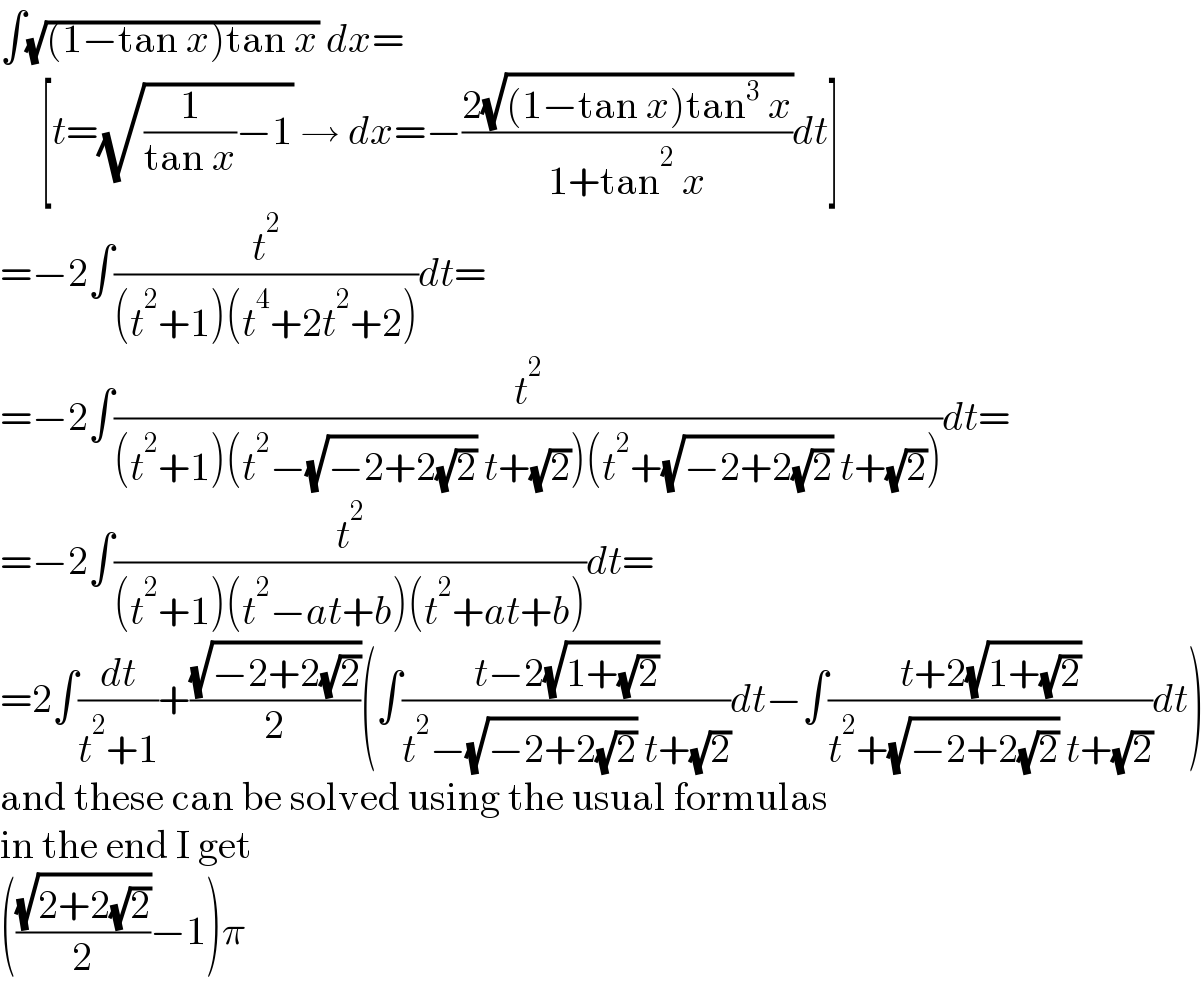 ∫(√((1−tan x)tan x)) dx=       [t=(√((1/(tan x))−1)) → dx=−((2(√((1−tan x)tan^3  x)))/(1+tan^2  x))dt]  =−2∫(t^2 /((t^2 +1)(t^4 +2t^2 +2)))dt=  =−2∫(t^2 /((t^2 +1)(t^2 −(√(−2+2(√2))) t+(√2))(t^2 +(√(−2+2(√2))) t+(√2))))dt=  =−2∫(t^2 /((t^2 +1)(t^2 −at+b)(t^2 +at+b)))dt=  =2∫(dt/(t^2 +1))+((√(−2+2(√2)))/2)(∫((t−2(√(1+(√2))))/(t^2 −(√(−2+2(√2))) t+(√2)))dt−∫((t+2(√(1+(√2))))/(t^2 +(√(−2+2(√2))) t+(√2)))dt)  and these can be solved using the usual formulas  in the end I get  (((√(2+2(√2)))/2)−1)π  