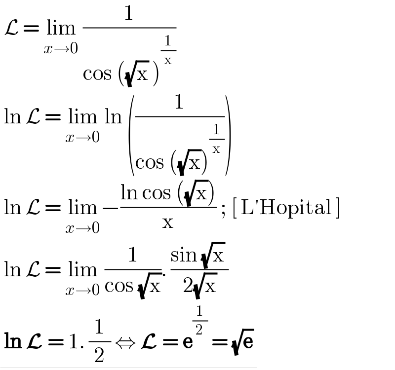  L = lim_(x→0)  (1/(cos ((√x) )^(1/x) ))   ln L = lim_(x→0)  ln ((1/(cos ((√x))^(1/x) )))   ln L = lim_(x→0) −((ln cos ((√x)))/x) ; [ L′Hopital ]   ln L = lim_(x→0)  (1/(cos (√x))). ((sin (√x) )/(2(√x)))   ln L = 1. (1/2) ⇔ L = e^(1/2)  = (√e)    