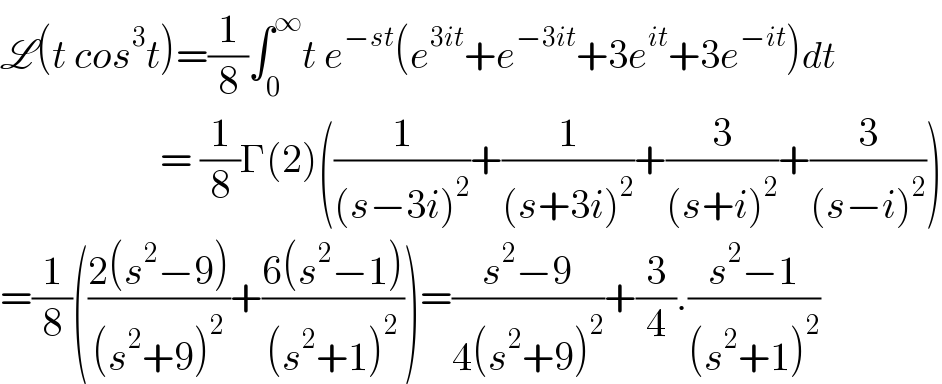 L(t cos^3 t)=(1/8)∫_0 ^∞ t e^(−st) (e^(3it) +e^(−3it) +3e^(it) +3e^(−it) )dt                      = (1/8)Γ(2)((1/((s−3i)^2 ))+(1/((s+3i)^2 ))+(3/((s+i)^2 ))+(3/((s−i)^2 )))  =(1/8)(((2(s^2 −9))/((s^2 +9)^2 ))+((6(s^2 −1))/((s^2 +1)^2 )))=((s^2 −9)/(4(s^2 +9)^2 ))+(3/4).((s^2 −1)/((s^2 +1)^2 ))  