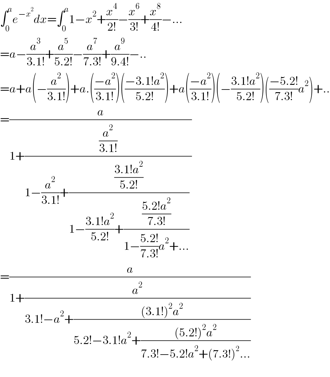 ∫_0 ^a e^(−x^2 ) dx=∫_0 ^a 1−x^2 +(x^4 /(2!))−(x^6 /(3!))+(x^8 /(4!))−...  =a−(a^3 /(3.1!))+(a^5 /(5.2!))−(a^7 /(7.3!))+(a^9 /(9.4!))−..  =a+a(−(a^2 /(3.1!)))+a.(((−a^2 )/(3.1!)))(((−3.1!a^2 )/(5.2!)))+a(((−a^2 )/(3.1!)))(−((3.1!a^2 )/(5.2!)))(((−5.2!)/(7.3!))a^2 )+..  =(a/(1+((a^2 /(3.1!))/(1−(a^2 /(3.1!))+(((3.1!a^2 )/(5.2!))/(1−((3.1!a^2 )/(5.2!))+(((5.2!a^2 )/(7.3!))/(1−((5.2!)/(7.3!))a^2 +...)))) ))))  =(a/(1+(a^2 /(3.1!−a^2 +(((3.1!)^2 a^2 )/(5.2!−3.1!a^2 +(((5.2!)^2 a^2 )/(7.3!−5.2!a^2 +(7.3!)^2 ...))))))))    