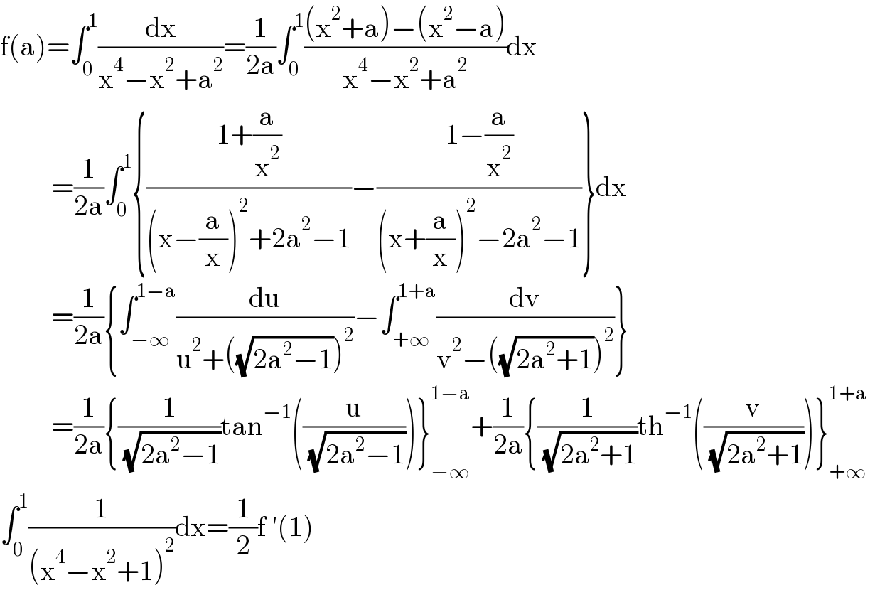 f(a)=∫_0 ^1 (dx/(x^4 −x^2 +a^2 ))=(1/(2a))∫_0 ^1 (((x^2 +a)−(x^2 −a))/(x^4 −x^2 +a^2 ))dx           =(1/(2a))∫_0 ^1 {((1+(a/x^2 ))/((x−(a/x))^2 +2a^2 −1))−((1−(a/x^2 ))/((x+(a/x))^2 −2a^2 −1))}dx           =(1/(2a)){∫_(−∞) ^(1−a) (du/(u^2 +((√(2a^2 −1)))^2 ))−∫_(+∞) ^(1+a) (dv/(v^2 −((√(2a^2 +1)))^2 ))}           =(1/(2a)){(1/( (√(2a^2 −1))))tan^(−1) ((u/( (√(2a^2 −1)))))}_(−∞) ^(1−a) +(1/(2a)){(1/( (√(2a^2 +1))))th^(−1) ((v/( (√(2a^2 +1)))))}_(+∞) ^(1+a)   ∫_0 ^1 (1/((x^4 −x^2 +1)^2 ))dx=(1/2)f ′(1)  
