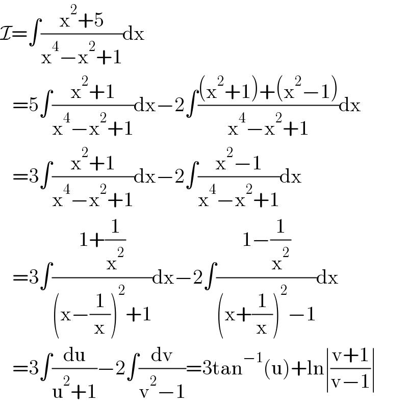 I=∫((x^2 +5)/(x^4 −x^2 +1))dx     =5∫((x^2 +1)/(x^4 −x^2 +1))dx−2∫(((x^2 +1)+(x^2 −1))/(x^4 −x^2 +1))dx     =3∫((x^2 +1)/(x^4 −x^2 +1))dx−2∫((x^2 −1)/(x^4 −x^2 +1))dx     =3∫((1+(1/x^2 ))/((x−(1/x))^2 +1))dx−2∫((1−(1/x^2 ))/((x+(1/x))^2 −1))dx     =3∫(du/(u^2 +1))−2∫(dv/(v^2 −1))=3tan^(−1) (u)+ln∣((v+1)/(v−1))∣  