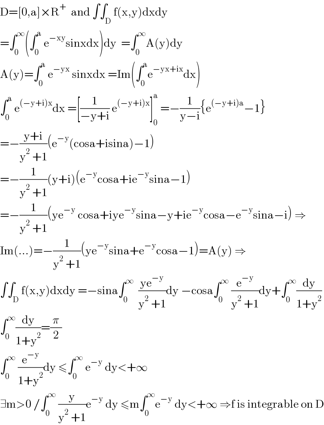 D=[0,a]×R^+   and ∫∫_D f(x,y)dxdy  =∫_0 ^∞ (∫_0 ^a  e^(−xy) sinxdx)dy  =∫_0 ^∞ A(y)dy  A(y)=∫_0 ^a  e^(−yx)  sinxdx =Im(∫_0 ^a e^(−yx+ix) dx)  ∫_0 ^a  e^((−y+i)x) dx =[(1/(−y+i)) e^((−y+i)x) ]_0 ^a  =−(1/(y−i)){e^((−y+i)a) −1}  =−((y+i)/(y^2  +1))(e^(−y) (cosa+isina)−1)  =−(1/(y^2  +1))(y+i)(e^(−y) cosa+ie^(−y) sina−1)  =−(1/(y^2  +1))(ye^(−y)  cosa+iye^(−y) sina−y+ie^(−y) cosa−e^(−y) sina−i) ⇒  Im(...)=−(1/(y^2  +1))(ye^(−y) sina+e^(−y) cosa−1)=A(y) ⇒  ∫∫_D f(x,y)dxdy =−sina∫_0 ^∞   ((ye^(−y) )/(y^2  +1))dy −cosa∫_0 ^∞  (e^(−y) /(y^2  +1))dy+∫_0 ^∞ (dy/(1+y^2 ))  ∫_0 ^∞ (dy/(1+y^2 ))=(π/2)  ∫_0 ^∞  (e^(−y) /(1+y^2 ))dy ≤∫_0 ^∞  e^(−y)  dy<+∞  ∃m>0 /∫_0 ^∞  (y/(y^2  +1))e^(−y)  dy ≤m∫_0 ^∞ e^(−y)  dy<+∞ ⇒f is integrable on D  