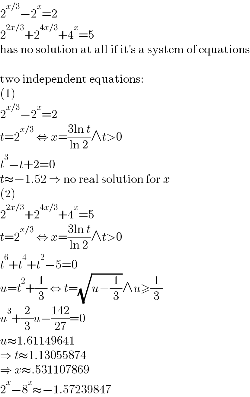 2^(x/3) −2^x =2  2^(2x/3) +2^(4x/3) +4^x =5  has no solution at all if it′s a system of equations    two independent equations:  (1)  2^(x/3) −2^x =2  t=2^(x/3)  ⇔ x=((3ln t)/(ln 2))∧t>0  t^3 −t+2=0  t≈−1.52 ⇒ no real solution for x  (2)  2^(2x/3) +2^(4x/3) +4^x =5  t=2^(x/3)  ⇔ x=((3ln t)/(ln 2))∧t>0  t^6 +t^4 +t^2 −5=0  u=t^2 +(1/3) ⇔ t=(√(u−(1/3)))∧u≥(1/3)  u^3 +(2/3)u−((142)/(27))=0  u≈1.61149641  ⇒ t≈1.13055874  ⇒ x≈.531107869  2^x −8^x ≈−1.57239847  