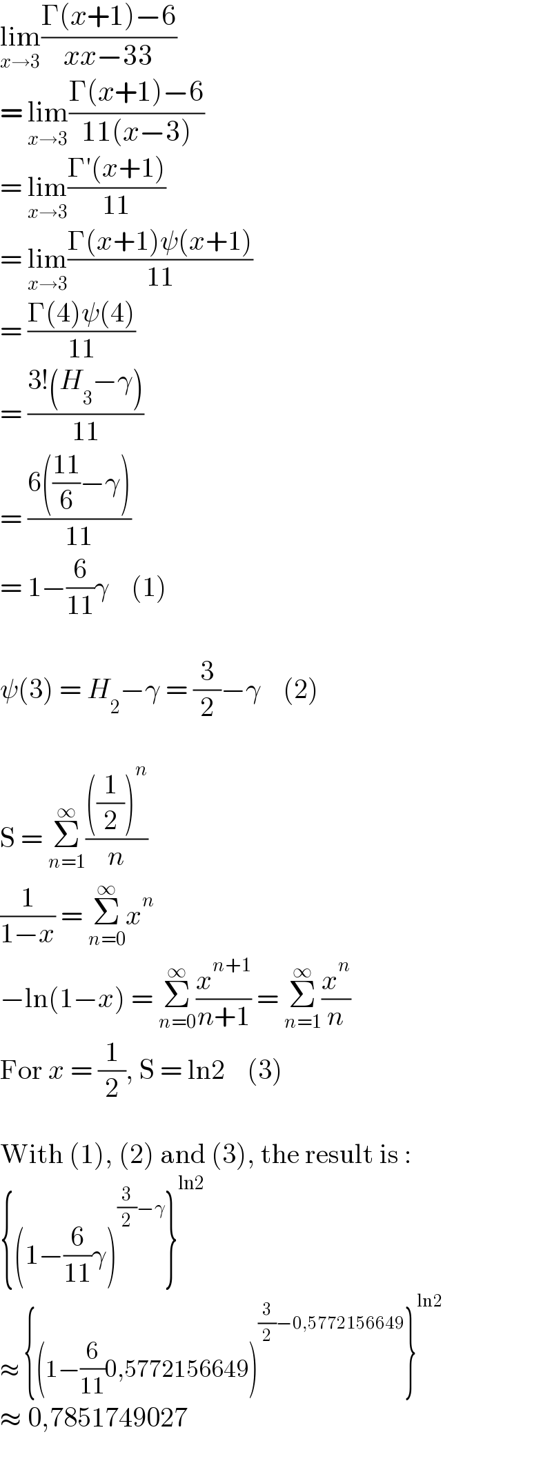lim_(x→3) ((Γ(x+1)−6)/(xx−33))  = lim_(x→3) ((Γ(x+1)−6)/(11(x−3)))  = lim_(x→3) ((Γ′(x+1))/(11))  = lim_(x→3) ((Γ(x+1)ψ(x+1))/(11))  = ((Γ(4)ψ(4))/(11))  = ((3!(H_3 −γ))/(11))  = ((6(((11)/6)−γ))/(11))  = 1−(6/(11))γ    (1)    ψ(3) = H_2 −γ = (3/2)−γ    (2)    S = Σ_(n=1) ^∞ ((((1/2))^n )/n)  (1/(1−x)) = Σ_(n=0) ^∞ x^n   −ln(1−x) = Σ_(n=0) ^∞ (x^(n+1) /(n+1)) = Σ_(n=1) ^∞ (x^n /n)  For x = (1/2), S = ln2    (3)    With (1), (2) and (3), the result is :  {(1−(6/(11))γ)^((3/2)−γ) }^(ln2)   ≈ {(1−(6/(11))0,5772156649)^((3/2)−0,5772156649) }^(ln2)   ≈ 0,7851749027  