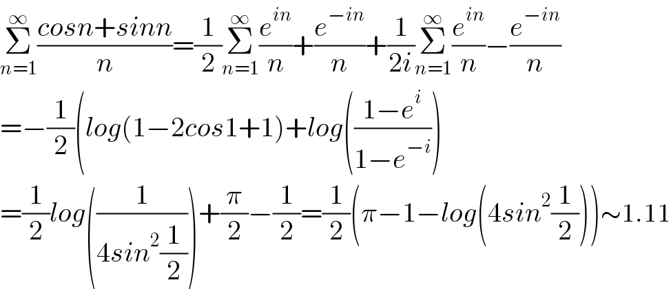 Σ_(n=1) ^∞ ((cosn+sinn)/n)=(1/2)Σ_(n=1) ^∞ (e^(in) /n)+(e^(−in) /n)+(1/(2i))Σ_(n=1) ^∞ (e^(in) /n)−(e^(−in) /n)  =−(1/2)(log(1−2cos1+1)+log(((1−e^i )/(1−e^(−i) )))  =(1/2)log((1/(4sin^2 (1/2))))+(π/2)−(1/2)=(1/2)(π−1−log(4sin^2 (1/2)))∼1.11  