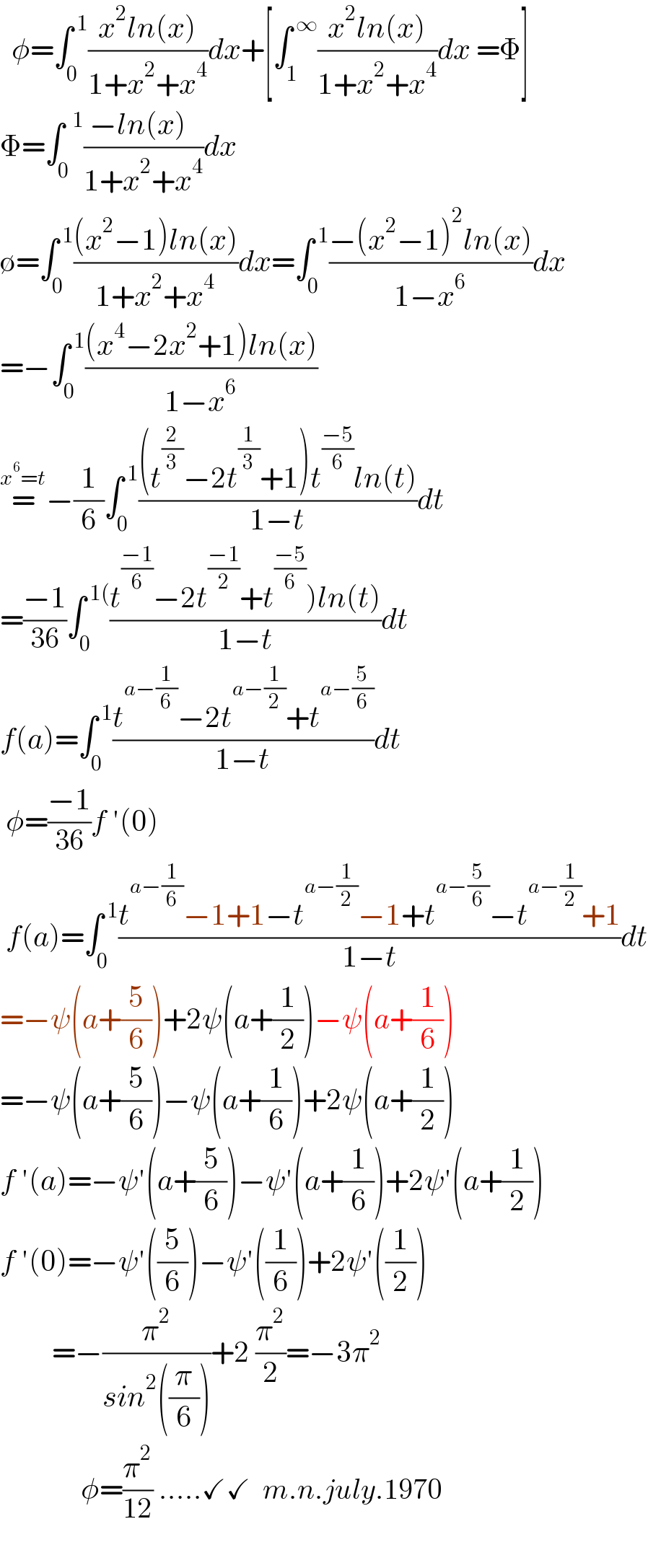   φ=∫_(0 ) ^( 1) ((x^2 ln(x))/(1+x^2 +x^4 ))dx+[∫_1 ^( ∞) ((x^2 ln(x))/(1+x^2 +x^4 ))dx =Φ]  Φ=∫_0 ^(  1) ((−ln(x)  )/(1+x^2 +x^4 ))dx  ∅=∫_0 ^( 1) (((x^2 −1)ln(x))/(1+x^2 +x^4 ))dx=∫_0 ^( 1) ((−(x^2 −1)^2 ln(x))/(1−x^6 ))dx  =−∫_0 ^( 1) (((x^4 −2x^2 +1)ln(x))/(1−x^6 ))  =^(x^6 =t) −(1/6)∫_0 ^( 1) (((t^(2/3) −2t^(1/3) +1)t^((−5)/6) ln(t))/(1−t))dt  =((−1)/(36))∫_0 ^( 1() ((t^((−1)/6) −2t^((−1)/2) +t^((−5)/6) )ln(t))/(1−t))dt   f(a)=∫_0 ^( 1) ((t^(a−(1/6)) −2t^(a−(1/2)) +t^(a−(5/6)) )/(1−t))dt   φ=((−1)/(36))f ′(0)   f(a)=∫_0 ^( 1) ((t^(a−(1/6)) −1+1−t^(a−(1/2)) −1+t^(a−(5/6)) −t^(a−(1/2)) +1)/(1−t))dt  =−ψ(a+(5/6))+2ψ(a+(1/2))−ψ(a+(1/6))  =−ψ(a+(5/6))−ψ(a+(1/6))+2ψ(a+(1/2))  f ′(a)=−ψ′(a+(5/6))−ψ′(a+(1/6))+2ψ′(a+(1/2))  f ′(0)=−ψ′((5/6))−ψ′((1/6))+2ψ′((1/2))           =−(π^2 /(sin^2 ((π/6))))+2 (π^2 /2)=−3π^2                 φ=(π^2 /(12)) .....✓✓  m.n.july.1970    