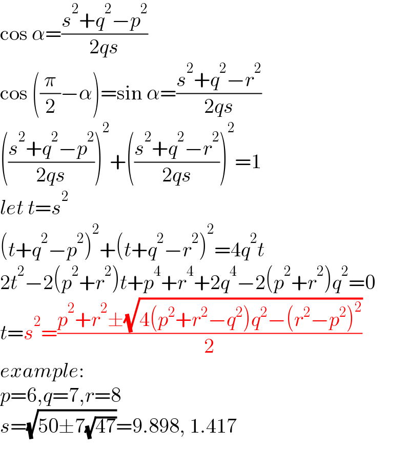 cos α=((s^2 +q^2 −p^2 )/(2qs))  cos ((π/2)−α)=sin α=((s^2 +q^2 −r^2 )/(2qs))  (((s^2 +q^2 −p^2 )/(2qs)))^2 +(((s^2 +q^2 −r^2 )/(2qs)))^2 =1  let t=s^2   (t+q^2 −p^2 )^2 +(t+q^2 −r^2 )^2 =4q^2 t  2t^2 −2(p^2 +r^2 )t+p^4 +r^4 +2q^4 −2(p^2 +r^2 )q^2 =0  t=s^2 =((p^2 +r^2 ±(√(4(p^2 +r^2 −q^2 )q^2 −(r^2 −p^2 )^2 )))/2)  example:  p=6,q=7,r=8  s=(√(50±7(√(47))))=9.898, 1.417  