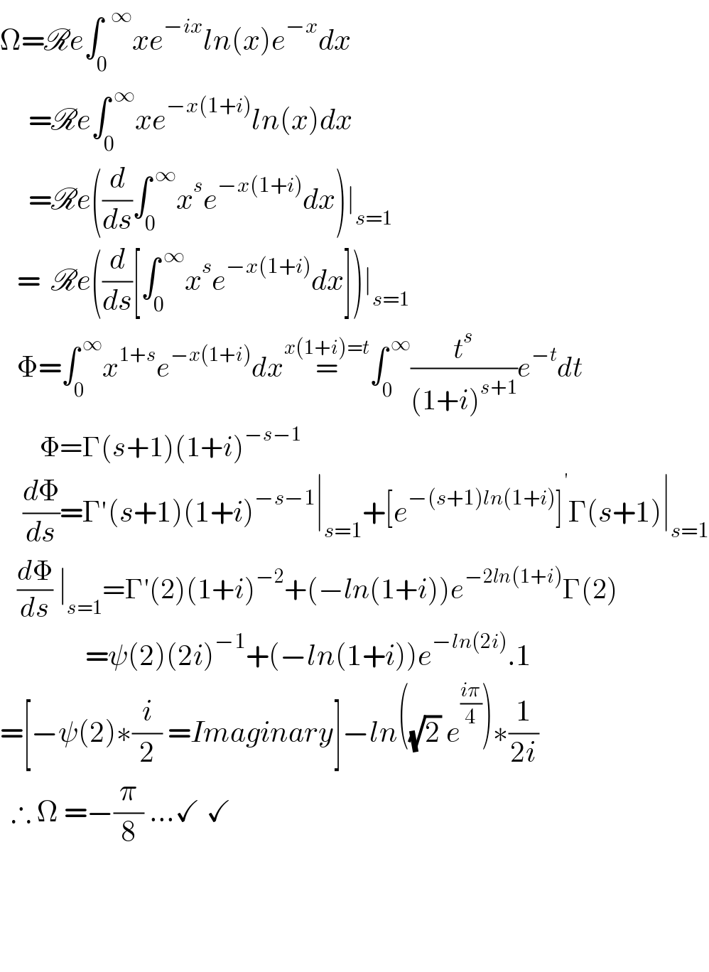 Ω=Re∫_0 ^(  ∞) xe^(−ix) ln(x)e^(−x) dx       =Re∫_0 ^( ∞) xe^(−x(1+i)) ln(x)dx       =Re((d/ds)∫_0 ^( ∞) x^s e^(−x(1+i)) dx)∣_(s=1)      =  Re((d/ds)[∫_0 ^( ∞) x^s e^(−x(1+i)) dx])∣_(s=1)      Φ=∫_0 ^( ∞) x^(1+s) e^(−x(1+i)) dx=^(x(1+i)=t) ∫_0 ^( ∞) (t^s /((1+i)^(s+1) ))e^(−t) dt         Φ=Γ(s+1)(1+i)^(−s−1)       (dΦ/ds)=Γ′(s+1)(1+i)^(−s−1) ∣_(s=1) +[e^(−(s+1)ln(1+i)) ]^(  ′) Γ(s+1)∣_(s=1)      (dΦ/ds) ∣_(s=1) =Γ′(2)(1+i)^(−2) +(−ln(1+i))e^(−2ln(1+i)) Γ(2)                 =ψ(2)(2i)^(−1) +(−ln(1+i))e^(−ln(2i)) .1  =[−ψ(2)∗(i/2) =Imaginary]−ln((√2) e^((iπ)/4) )∗(1/(2i))    ∴ Ω =−(π/8) ...✓ ✓                       
