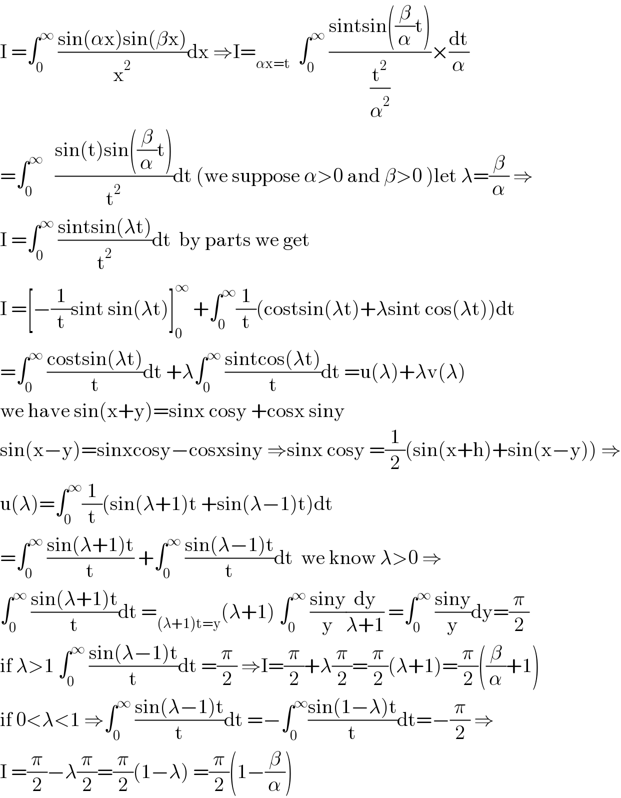 I =∫_0 ^∞  ((sin(αx)sin(βx))/x^2 )dx ⇒I=_(αx=t)   ∫_0 ^∞  ((sintsin((β/α)t))/(t^2 /α^2 ))×(dt/α)  =∫_0 ^∞    ((sin(t)sin((β/α)t))/t^2 )dt (we suppose α>0 and β>0 )let λ=(β/α) ⇒  I =∫_0 ^∞  ((sintsin(λt))/t^2 )dt  by parts we get   I =[−(1/t)sint sin(λt)]_0 ^∞  +∫_0 ^∞ (1/t)(costsin(λt)+λsint cos(λt))dt  =∫_0 ^∞  ((costsin(λt))/t)dt +λ∫_0 ^∞  ((sintcos(λt))/t)dt =u(λ)+λv(λ)  we have sin(x+y)=sinx cosy +cosx siny  sin(x−y)=sinxcosy−cosxsiny ⇒sinx cosy =(1/2)(sin(x+h)+sin(x−y)) ⇒  u(λ)=∫_0 ^∞ (1/t)(sin(λ+1)t +sin(λ−1)t)dt  =∫_0 ^∞  ((sin(λ+1)t)/t) +∫_0 ^∞  ((sin(λ−1)t)/t)dt  we know λ>0 ⇒  ∫_0 ^∞  ((sin(λ+1)t)/t)dt =_((λ+1)t=y) (λ+1) ∫_0 ^∞  ((siny)/y)(dy/(λ+1)) =∫_0 ^∞  ((siny)/y)dy=(π/2)  if λ>1 ∫_0 ^∞  ((sin(λ−1)t)/t)dt =(π/2) ⇒I=(π/2)+λ(π/2)=(π/2)(λ+1)=(π/2)((β/α)+1)  if 0<λ<1 ⇒∫_0 ^∞  ((sin(λ−1)t)/t)dt =−∫_0 ^∞ ((sin(1−λ)t)/t)dt=−(π/2) ⇒  I =(π/2)−λ(π/2)=(π/2)(1−λ) =(π/2)(1−(β/α))  